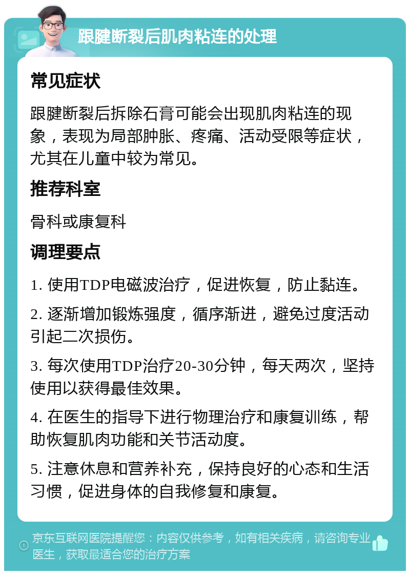 跟腱断裂后肌肉粘连的处理 常见症状 跟腱断裂后拆除石膏可能会出现肌肉粘连的现象，表现为局部肿胀、疼痛、活动受限等症状，尤其在儿童中较为常见。 推荐科室 骨科或康复科 调理要点 1. 使用TDP电磁波治疗，促进恢复，防止黏连。 2. 逐渐增加锻炼强度，循序渐进，避免过度活动引起二次损伤。 3. 每次使用TDP治疗20-30分钟，每天两次，坚持使用以获得最佳效果。 4. 在医生的指导下进行物理治疗和康复训练，帮助恢复肌肉功能和关节活动度。 5. 注意休息和营养补充，保持良好的心态和生活习惯，促进身体的自我修复和康复。