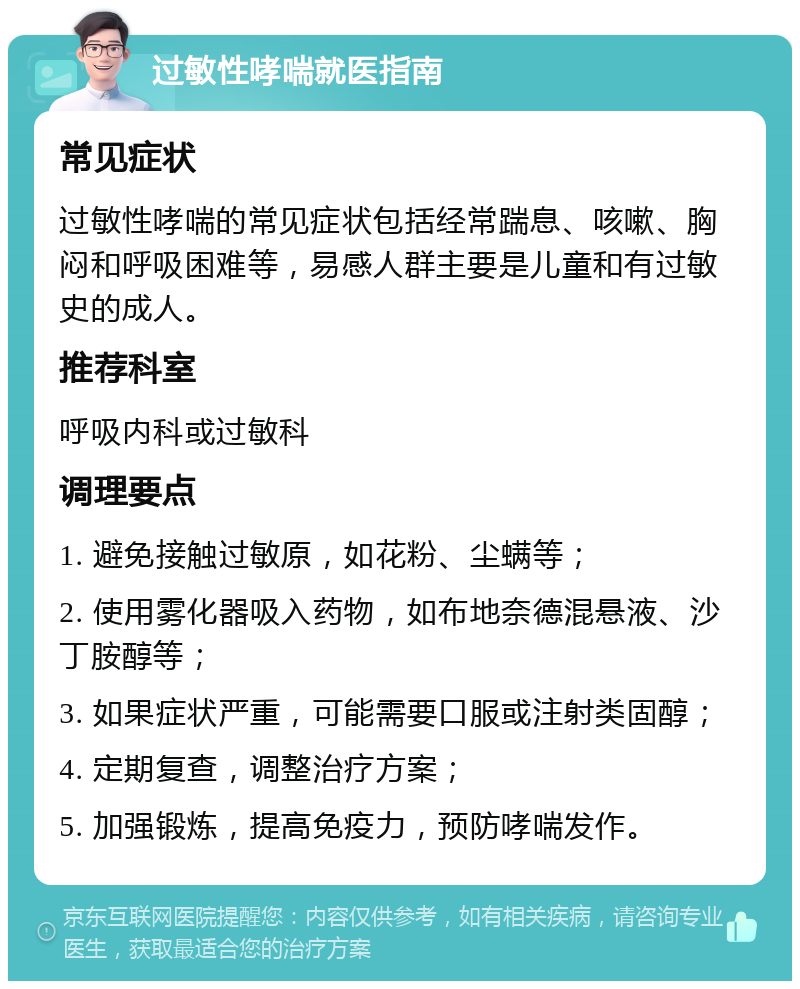 过敏性哮喘就医指南 常见症状 过敏性哮喘的常见症状包括经常踹息、咳嗽、胸闷和呼吸困难等，易感人群主要是儿童和有过敏史的成人。 推荐科室 呼吸内科或过敏科 调理要点 1. 避免接触过敏原，如花粉、尘螨等； 2. 使用雾化器吸入药物，如布地奈德混悬液、沙丁胺醇等； 3. 如果症状严重，可能需要口服或注射类固醇； 4. 定期复查，调整治疗方案； 5. 加强锻炼，提高免疫力，预防哮喘发作。