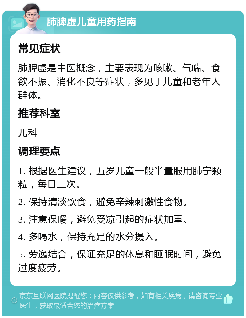 肺脾虚儿童用药指南 常见症状 肺脾虚是中医概念，主要表现为咳嗽、气喘、食欲不振、消化不良等症状，多见于儿童和老年人群体。 推荐科室 儿科 调理要点 1. 根据医生建议，五岁儿童一般半量服用肺宁颗粒，每日三次。 2. 保持清淡饮食，避免辛辣刺激性食物。 3. 注意保暖，避免受凉引起的症状加重。 4. 多喝水，保持充足的水分摄入。 5. 劳逸结合，保证充足的休息和睡眠时间，避免过度疲劳。