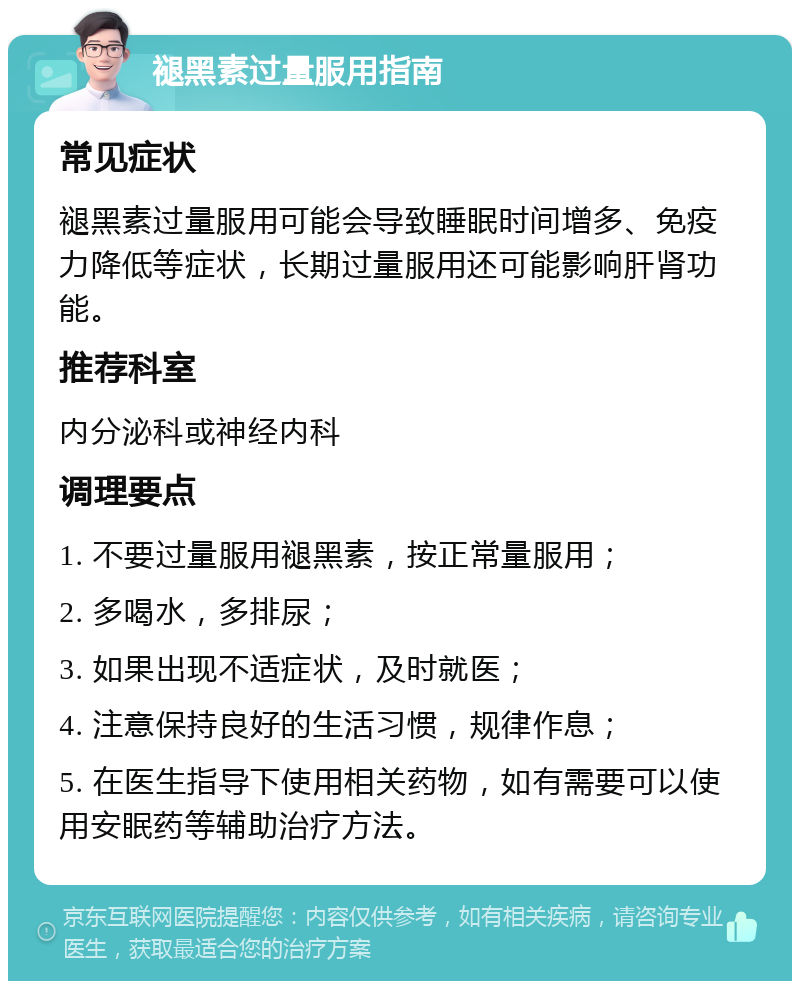 褪黑素过量服用指南 常见症状 褪黑素过量服用可能会导致睡眠时间增多、免疫力降低等症状，长期过量服用还可能影响肝肾功能。 推荐科室 内分泌科或神经内科 调理要点 1. 不要过量服用褪黑素，按正常量服用； 2. 多喝水，多排尿； 3. 如果出现不适症状，及时就医； 4. 注意保持良好的生活习惯，规律作息； 5. 在医生指导下使用相关药物，如有需要可以使用安眠药等辅助治疗方法。