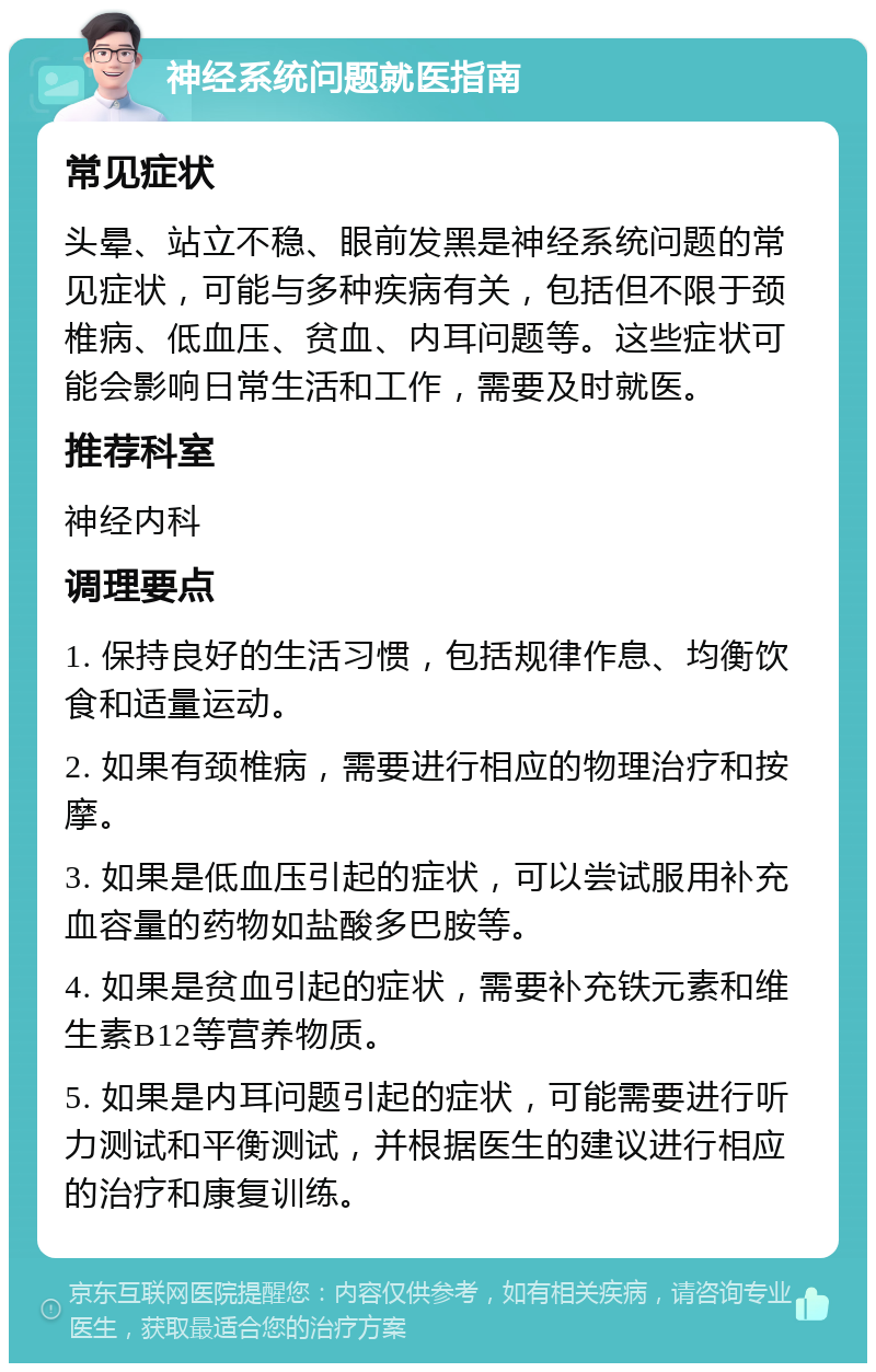 神经系统问题就医指南 常见症状 头晕、站立不稳、眼前发黑是神经系统问题的常见症状，可能与多种疾病有关，包括但不限于颈椎病、低血压、贫血、内耳问题等。这些症状可能会影响日常生活和工作，需要及时就医。 推荐科室 神经内科 调理要点 1. 保持良好的生活习惯，包括规律作息、均衡饮食和适量运动。 2. 如果有颈椎病，需要进行相应的物理治疗和按摩。 3. 如果是低血压引起的症状，可以尝试服用补充血容量的药物如盐酸多巴胺等。 4. 如果是贫血引起的症状，需要补充铁元素和维生素B12等营养物质。 5. 如果是内耳问题引起的症状，可能需要进行听力测试和平衡测试，并根据医生的建议进行相应的治疗和康复训练。