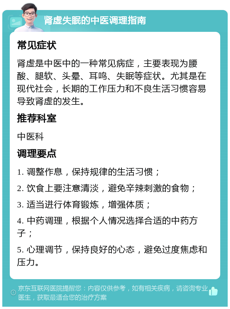 肾虚失眠的中医调理指南 常见症状 肾虚是中医中的一种常见病症，主要表现为腰酸、腿软、头晕、耳鸣、失眠等症状。尤其是在现代社会，长期的工作压力和不良生活习惯容易导致肾虚的发生。 推荐科室 中医科 调理要点 1. 调整作息，保持规律的生活习惯； 2. 饮食上要注意清淡，避免辛辣刺激的食物； 3. 适当进行体育锻炼，增强体质； 4. 中药调理，根据个人情况选择合适的中药方子； 5. 心理调节，保持良好的心态，避免过度焦虑和压力。