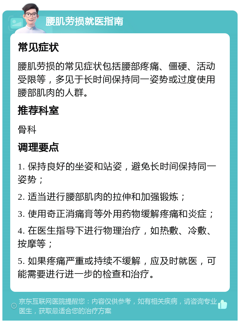 腰肌劳损就医指南 常见症状 腰肌劳损的常见症状包括腰部疼痛、僵硬、活动受限等，多见于长时间保持同一姿势或过度使用腰部肌肉的人群。 推荐科室 骨科 调理要点 1. 保持良好的坐姿和站姿，避免长时间保持同一姿势； 2. 适当进行腰部肌肉的拉伸和加强锻炼； 3. 使用奇正消痛膏等外用药物缓解疼痛和炎症； 4. 在医生指导下进行物理治疗，如热敷、冷敷、按摩等； 5. 如果疼痛严重或持续不缓解，应及时就医，可能需要进行进一步的检查和治疗。