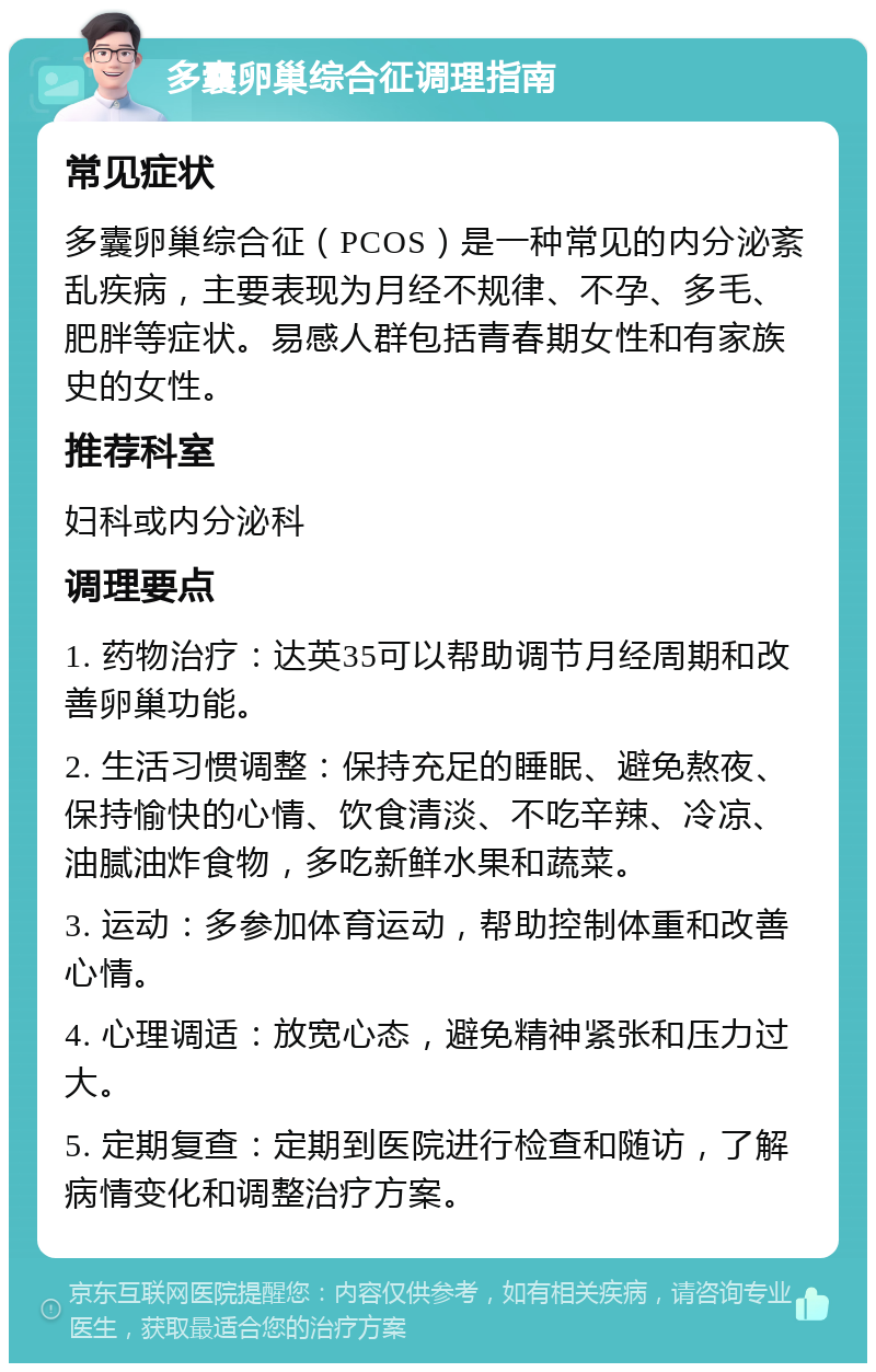 多囊卵巢综合征调理指南 常见症状 多囊卵巢综合征（PCOS）是一种常见的内分泌紊乱疾病，主要表现为月经不规律、不孕、多毛、肥胖等症状。易感人群包括青春期女性和有家族史的女性。 推荐科室 妇科或内分泌科 调理要点 1. 药物治疗：达英35可以帮助调节月经周期和改善卵巢功能。 2. 生活习惯调整：保持充足的睡眠、避免熬夜、保持愉快的心情、饮食清淡、不吃辛辣、冷凉、油腻油炸食物，多吃新鲜水果和蔬菜。 3. 运动：多参加体育运动，帮助控制体重和改善心情。 4. 心理调适：放宽心态，避免精神紧张和压力过大。 5. 定期复查：定期到医院进行检查和随访，了解病情变化和调整治疗方案。