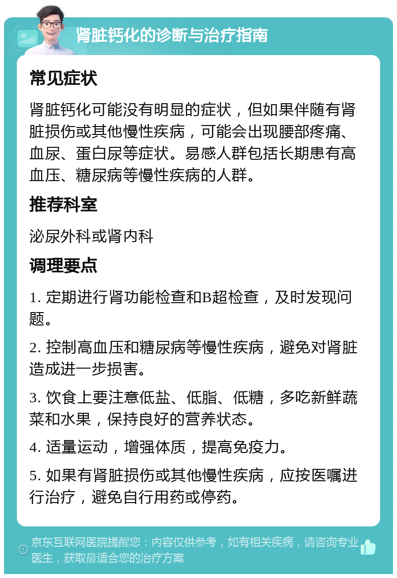 肾脏钙化的诊断与治疗指南 常见症状 肾脏钙化可能没有明显的症状，但如果伴随有肾脏损伤或其他慢性疾病，可能会出现腰部疼痛、血尿、蛋白尿等症状。易感人群包括长期患有高血压、糖尿病等慢性疾病的人群。 推荐科室 泌尿外科或肾内科 调理要点 1. 定期进行肾功能检查和B超检查，及时发现问题。 2. 控制高血压和糖尿病等慢性疾病，避免对肾脏造成进一步损害。 3. 饮食上要注意低盐、低脂、低糖，多吃新鲜蔬菜和水果，保持良好的营养状态。 4. 适量运动，增强体质，提高免疫力。 5. 如果有肾脏损伤或其他慢性疾病，应按医嘱进行治疗，避免自行用药或停药。