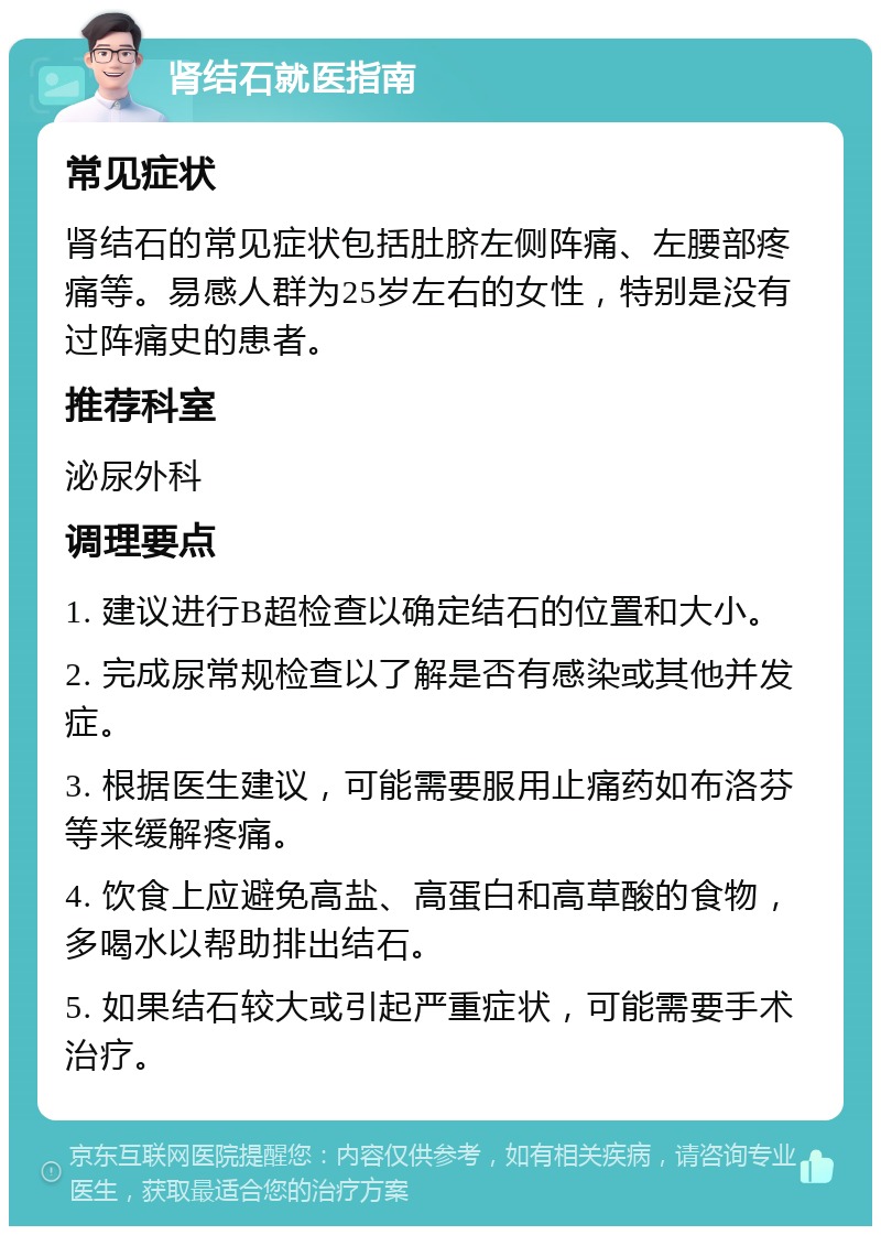 肾结石就医指南 常见症状 肾结石的常见症状包括肚脐左侧阵痛、左腰部疼痛等。易感人群为25岁左右的女性，特别是没有过阵痛史的患者。 推荐科室 泌尿外科 调理要点 1. 建议进行B超检查以确定结石的位置和大小。 2. 完成尿常规检查以了解是否有感染或其他并发症。 3. 根据医生建议，可能需要服用止痛药如布洛芬等来缓解疼痛。 4. 饮食上应避免高盐、高蛋白和高草酸的食物，多喝水以帮助排出结石。 5. 如果结石较大或引起严重症状，可能需要手术治疗。