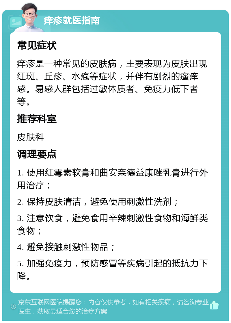 痒疹就医指南 常见症状 痒疹是一种常见的皮肤病，主要表现为皮肤出现红斑、丘疹、水疱等症状，并伴有剧烈的瘙痒感。易感人群包括过敏体质者、免疫力低下者等。 推荐科室 皮肤科 调理要点 1. 使用红霉素软膏和曲安奈德益康唑乳膏进行外用治疗； 2. 保持皮肤清洁，避免使用刺激性洗剂； 3. 注意饮食，避免食用辛辣刺激性食物和海鲜类食物； 4. 避免接触刺激性物品； 5. 加强免疫力，预防感冒等疾病引起的抵抗力下降。