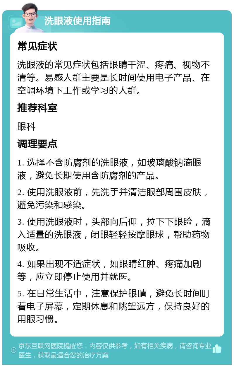 洗眼液使用指南 常见症状 洗眼液的常见症状包括眼睛干涩、疼痛、视物不清等。易感人群主要是长时间使用电子产品、在空调环境下工作或学习的人群。 推荐科室 眼科 调理要点 1. 选择不含防腐剂的洗眼液，如玻璃酸钠滴眼液，避免长期使用含防腐剂的产品。 2. 使用洗眼液前，先洗手并清洁眼部周围皮肤，避免污染和感染。 3. 使用洗眼液时，头部向后仰，拉下下眼睑，滴入适量的洗眼液，闭眼轻轻按摩眼球，帮助药物吸收。 4. 如果出现不适症状，如眼睛红肿、疼痛加剧等，应立即停止使用并就医。 5. 在日常生活中，注意保护眼睛，避免长时间盯着电子屏幕，定期休息和眺望远方，保持良好的用眼习惯。