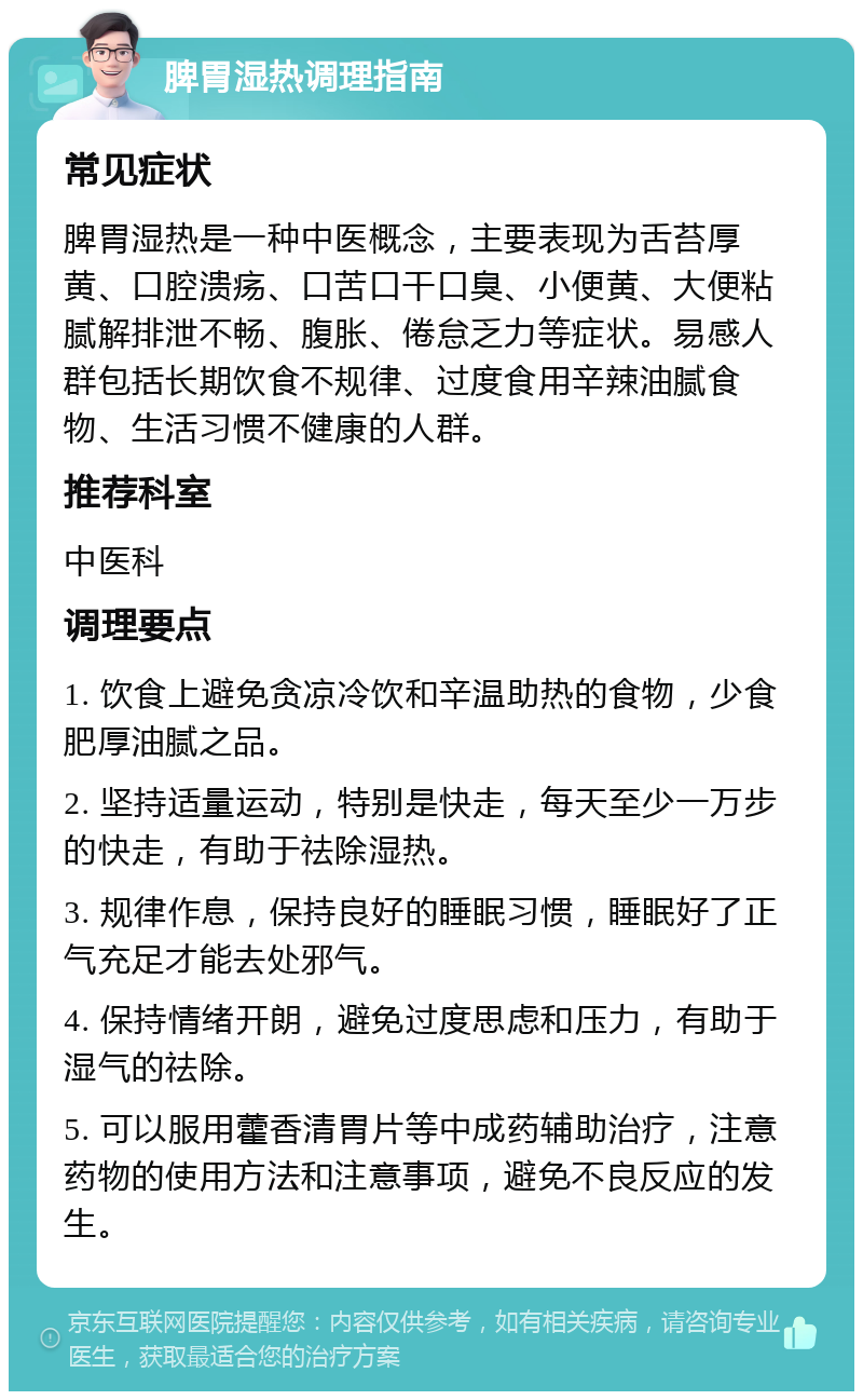 脾胃湿热调理指南 常见症状 脾胃湿热是一种中医概念，主要表现为舌苔厚黄、口腔溃疡、口苦口干口臭、小便黄、大便粘腻解排泄不畅、腹胀、倦怠乏力等症状。易感人群包括长期饮食不规律、过度食用辛辣油腻食物、生活习惯不健康的人群。 推荐科室 中医科 调理要点 1. 饮食上避免贪凉冷饮和辛温助热的食物，少食肥厚油腻之品。 2. 坚持适量运动，特别是快走，每天至少一万步的快走，有助于祛除湿热。 3. 规律作息，保持良好的睡眠习惯，睡眠好了正气充足才能去处邪气。 4. 保持情绪开朗，避免过度思虑和压力，有助于湿气的祛除。 5. 可以服用藿香清胃片等中成药辅助治疗，注意药物的使用方法和注意事项，避免不良反应的发生。