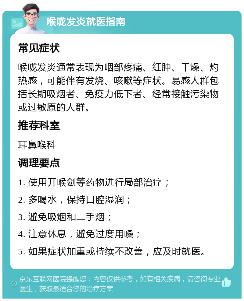 喉咙发炎就医指南 常见症状 喉咙发炎通常表现为咽部疼痛、红肿、干燥、灼热感，可能伴有发烧、咳嗽等症状。易感人群包括长期吸烟者、免疫力低下者、经常接触污染物或过敏原的人群。 推荐科室 耳鼻喉科 调理要点 1. 使用开喉剑等药物进行局部治疗； 2. 多喝水，保持口腔湿润； 3. 避免吸烟和二手烟； 4. 注意休息，避免过度用嗓； 5. 如果症状加重或持续不改善，应及时就医。