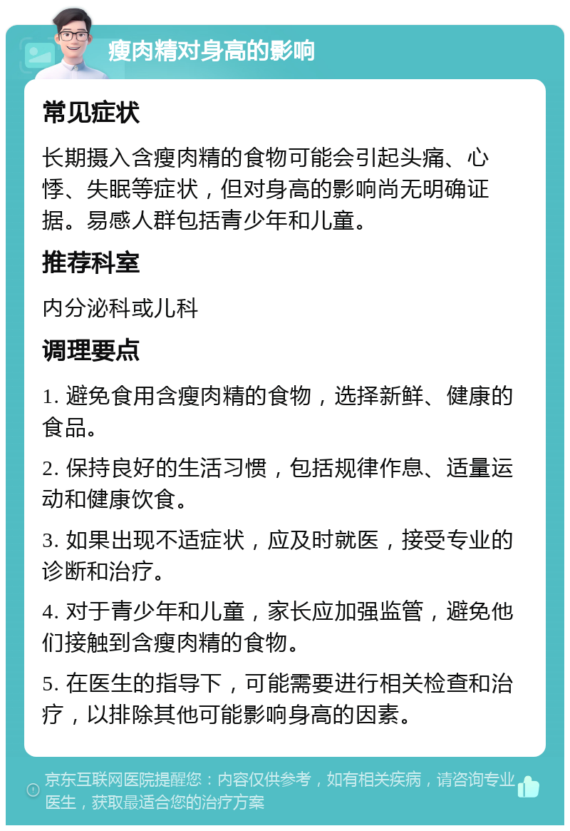 瘦肉精对身高的影响 常见症状 长期摄入含瘦肉精的食物可能会引起头痛、心悸、失眠等症状，但对身高的影响尚无明确证据。易感人群包括青少年和儿童。 推荐科室 内分泌科或儿科 调理要点 1. 避免食用含瘦肉精的食物，选择新鲜、健康的食品。 2. 保持良好的生活习惯，包括规律作息、适量运动和健康饮食。 3. 如果出现不适症状，应及时就医，接受专业的诊断和治疗。 4. 对于青少年和儿童，家长应加强监管，避免他们接触到含瘦肉精的食物。 5. 在医生的指导下，可能需要进行相关检查和治疗，以排除其他可能影响身高的因素。