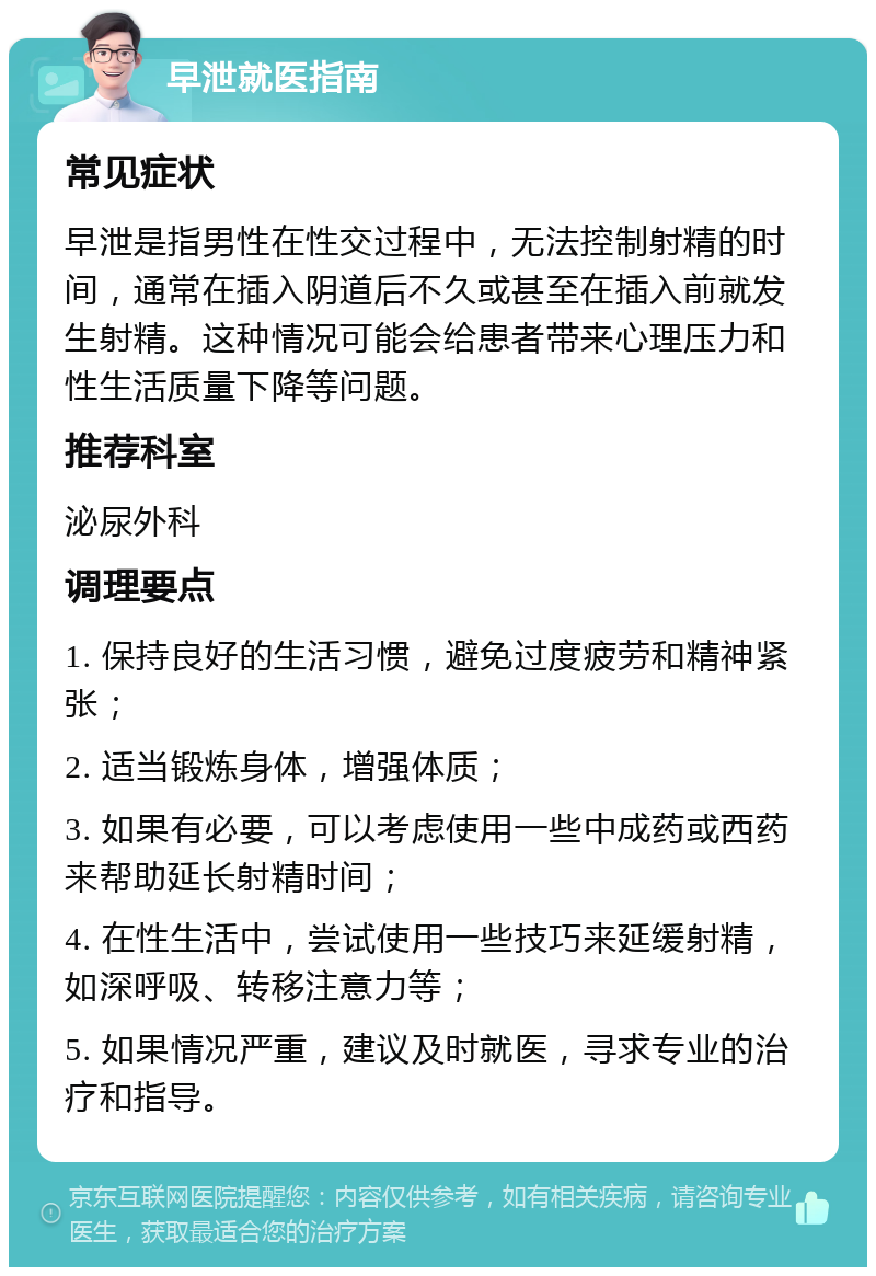 早泄就医指南 常见症状 早泄是指男性在性交过程中，无法控制射精的时间，通常在插入阴道后不久或甚至在插入前就发生射精。这种情况可能会给患者带来心理压力和性生活质量下降等问题。 推荐科室 泌尿外科 调理要点 1. 保持良好的生活习惯，避免过度疲劳和精神紧张； 2. 适当锻炼身体，增强体质； 3. 如果有必要，可以考虑使用一些中成药或西药来帮助延长射精时间； 4. 在性生活中，尝试使用一些技巧来延缓射精，如深呼吸、转移注意力等； 5. 如果情况严重，建议及时就医，寻求专业的治疗和指导。