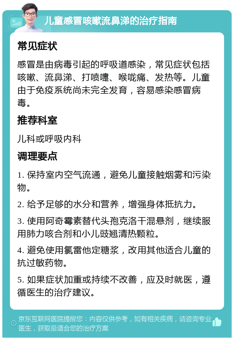 儿童感冒咳嗽流鼻涕的治疗指南 常见症状 感冒是由病毒引起的呼吸道感染，常见症状包括咳嗽、流鼻涕、打喷嚏、喉咙痛、发热等。儿童由于免疫系统尚未完全发育，容易感染感冒病毒。 推荐科室 儿科或呼吸内科 调理要点 1. 保持室内空气流通，避免儿童接触烟雾和污染物。 2. 给予足够的水分和营养，增强身体抵抗力。 3. 使用阿奇霉素替代头孢克洛干混悬剂，继续服用肺力咳合剂和小儿豉翘清热颗粒。 4. 避免使用氯雷他定糖浆，改用其他适合儿童的抗过敏药物。 5. 如果症状加重或持续不改善，应及时就医，遵循医生的治疗建议。