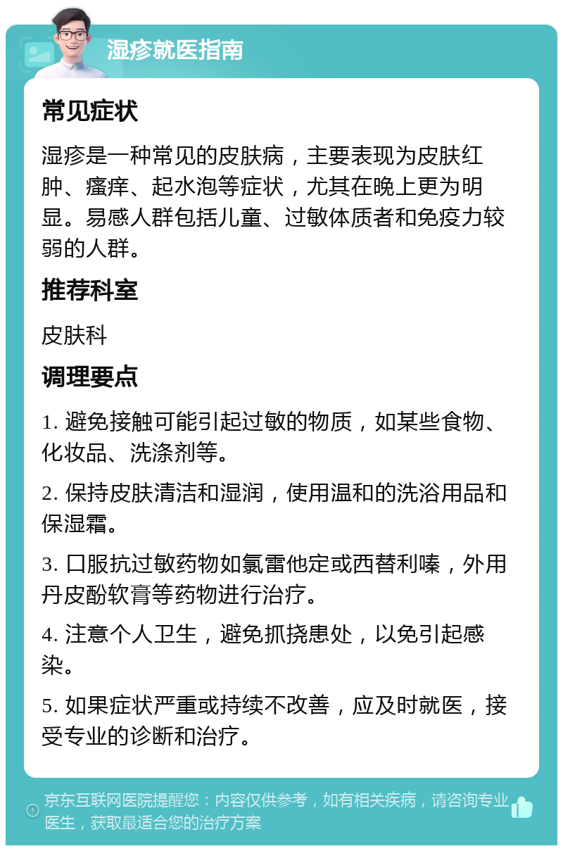 湿疹就医指南 常见症状 湿疹是一种常见的皮肤病，主要表现为皮肤红肿、瘙痒、起水泡等症状，尤其在晚上更为明显。易感人群包括儿童、过敏体质者和免疫力较弱的人群。 推荐科室 皮肤科 调理要点 1. 避免接触可能引起过敏的物质，如某些食物、化妆品、洗涤剂等。 2. 保持皮肤清洁和湿润，使用温和的洗浴用品和保湿霜。 3. 口服抗过敏药物如氯雷他定或西替利嗪，外用丹皮酚软膏等药物进行治疗。 4. 注意个人卫生，避免抓挠患处，以免引起感染。 5. 如果症状严重或持续不改善，应及时就医，接受专业的诊断和治疗。