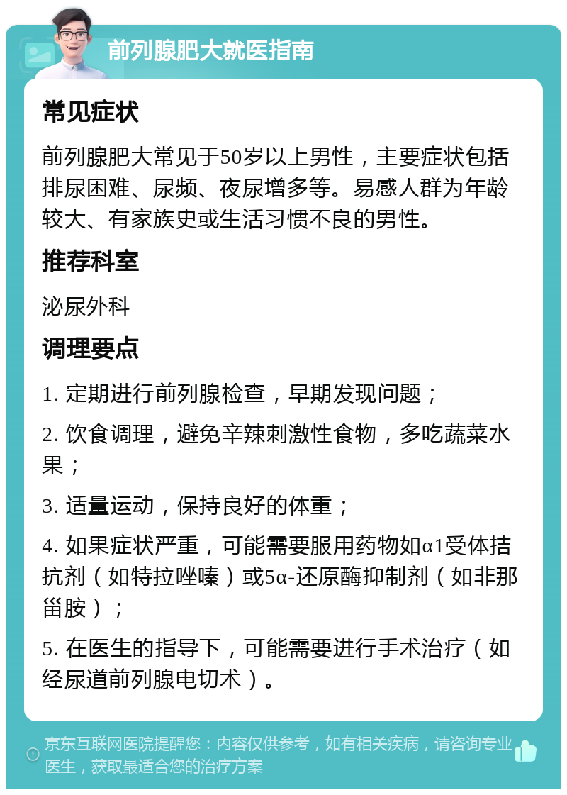 前列腺肥大就医指南 常见症状 前列腺肥大常见于50岁以上男性，主要症状包括排尿困难、尿频、夜尿增多等。易感人群为年龄较大、有家族史或生活习惯不良的男性。 推荐科室 泌尿外科 调理要点 1. 定期进行前列腺检查，早期发现问题； 2. 饮食调理，避免辛辣刺激性食物，多吃蔬菜水果； 3. 适量运动，保持良好的体重； 4. 如果症状严重，可能需要服用药物如α1受体拮抗剂（如特拉唑嗪）或5α-还原酶抑制剂（如非那甾胺）； 5. 在医生的指导下，可能需要进行手术治疗（如经尿道前列腺电切术）。