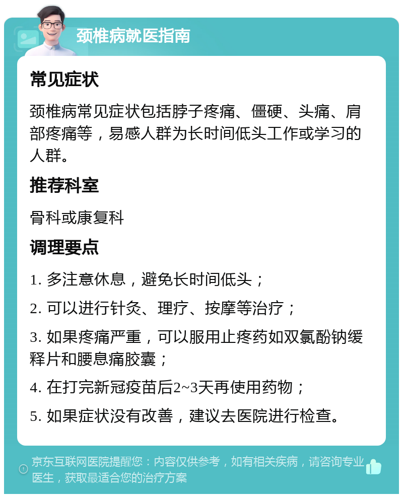 颈椎病就医指南 常见症状 颈椎病常见症状包括脖子疼痛、僵硬、头痛、肩部疼痛等，易感人群为长时间低头工作或学习的人群。 推荐科室 骨科或康复科 调理要点 1. 多注意休息，避免长时间低头； 2. 可以进行针灸、理疗、按摩等治疗； 3. 如果疼痛严重，可以服用止疼药如双氯酚钠缓释片和腰息痛胶囊； 4. 在打完新冠疫苗后2~3天再使用药物； 5. 如果症状没有改善，建议去医院进行检查。