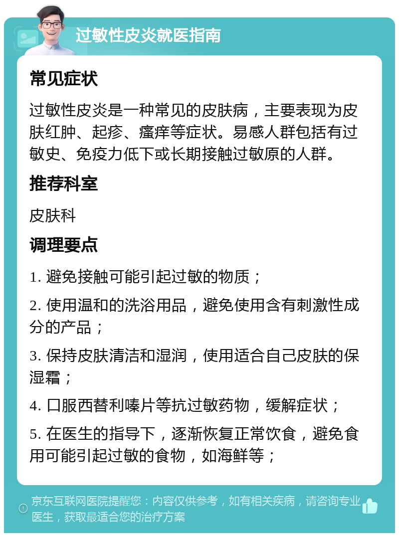 过敏性皮炎就医指南 常见症状 过敏性皮炎是一种常见的皮肤病，主要表现为皮肤红肿、起疹、瘙痒等症状。易感人群包括有过敏史、免疫力低下或长期接触过敏原的人群。 推荐科室 皮肤科 调理要点 1. 避免接触可能引起过敏的物质； 2. 使用温和的洗浴用品，避免使用含有刺激性成分的产品； 3. 保持皮肤清洁和湿润，使用适合自己皮肤的保湿霜； 4. 口服西替利嗪片等抗过敏药物，缓解症状； 5. 在医生的指导下，逐渐恢复正常饮食，避免食用可能引起过敏的食物，如海鲜等；