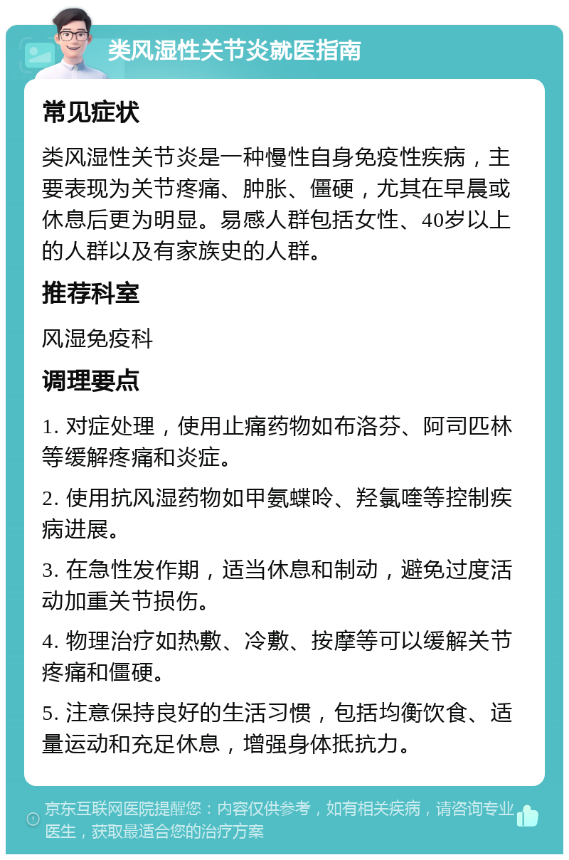 类风湿性关节炎就医指南 常见症状 类风湿性关节炎是一种慢性自身免疫性疾病，主要表现为关节疼痛、肿胀、僵硬，尤其在早晨或休息后更为明显。易感人群包括女性、40岁以上的人群以及有家族史的人群。 推荐科室 风湿免疫科 调理要点 1. 对症处理，使用止痛药物如布洛芬、阿司匹林等缓解疼痛和炎症。 2. 使用抗风湿药物如甲氨蝶呤、羟氯喹等控制疾病进展。 3. 在急性发作期，适当休息和制动，避免过度活动加重关节损伤。 4. 物理治疗如热敷、冷敷、按摩等可以缓解关节疼痛和僵硬。 5. 注意保持良好的生活习惯，包括均衡饮食、适量运动和充足休息，增强身体抵抗力。