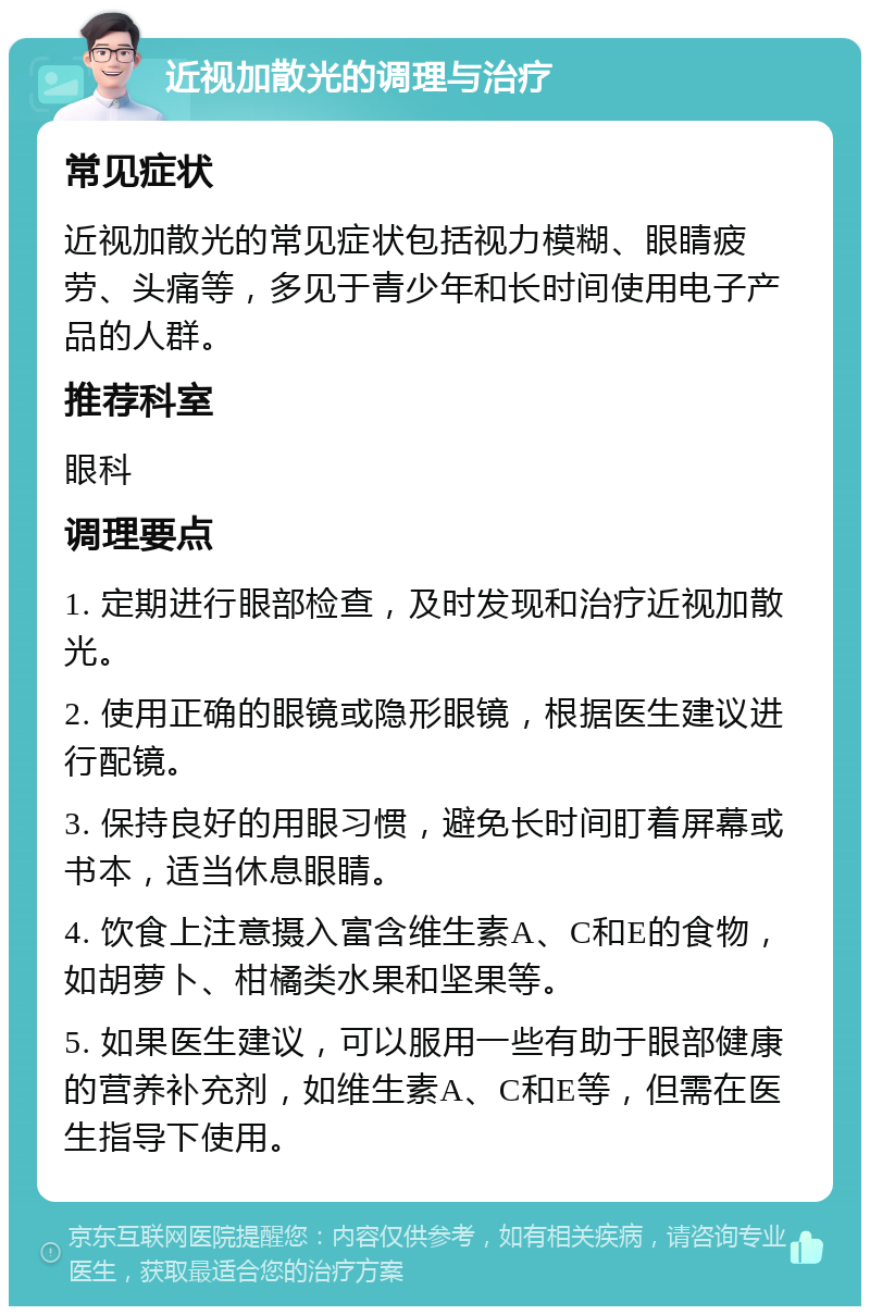 近视加散光的调理与治疗 常见症状 近视加散光的常见症状包括视力模糊、眼睛疲劳、头痛等，多见于青少年和长时间使用电子产品的人群。 推荐科室 眼科 调理要点 1. 定期进行眼部检查，及时发现和治疗近视加散光。 2. 使用正确的眼镜或隐形眼镜，根据医生建议进行配镜。 3. 保持良好的用眼习惯，避免长时间盯着屏幕或书本，适当休息眼睛。 4. 饮食上注意摄入富含维生素A、C和E的食物，如胡萝卜、柑橘类水果和坚果等。 5. 如果医生建议，可以服用一些有助于眼部健康的营养补充剂，如维生素A、C和E等，但需在医生指导下使用。