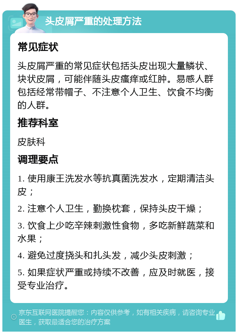 头皮屑严重的处理方法 常见症状 头皮屑严重的常见症状包括头皮出现大量鳞状、块状皮屑，可能伴随头皮瘙痒或红肿。易感人群包括经常带帽子、不注意个人卫生、饮食不均衡的人群。 推荐科室 皮肤科 调理要点 1. 使用康王洗发水等抗真菌洗发水，定期清洁头皮； 2. 注意个人卫生，勤换枕套，保持头皮干燥； 3. 饮食上少吃辛辣刺激性食物，多吃新鲜蔬菜和水果； 4. 避免过度挠头和扎头发，减少头皮刺激； 5. 如果症状严重或持续不改善，应及时就医，接受专业治疗。