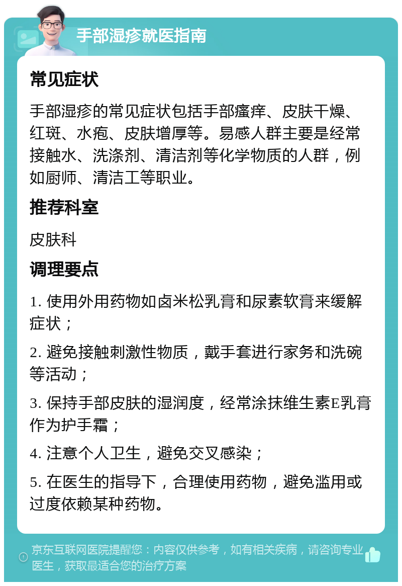 手部湿疹就医指南 常见症状 手部湿疹的常见症状包括手部瘙痒、皮肤干燥、红斑、水疱、皮肤增厚等。易感人群主要是经常接触水、洗涤剂、清洁剂等化学物质的人群，例如厨师、清洁工等职业。 推荐科室 皮肤科 调理要点 1. 使用外用药物如卤米松乳膏和尿素软膏来缓解症状； 2. 避免接触刺激性物质，戴手套进行家务和洗碗等活动； 3. 保持手部皮肤的湿润度，经常涂抹维生素E乳膏作为护手霜； 4. 注意个人卫生，避免交叉感染； 5. 在医生的指导下，合理使用药物，避免滥用或过度依赖某种药物。