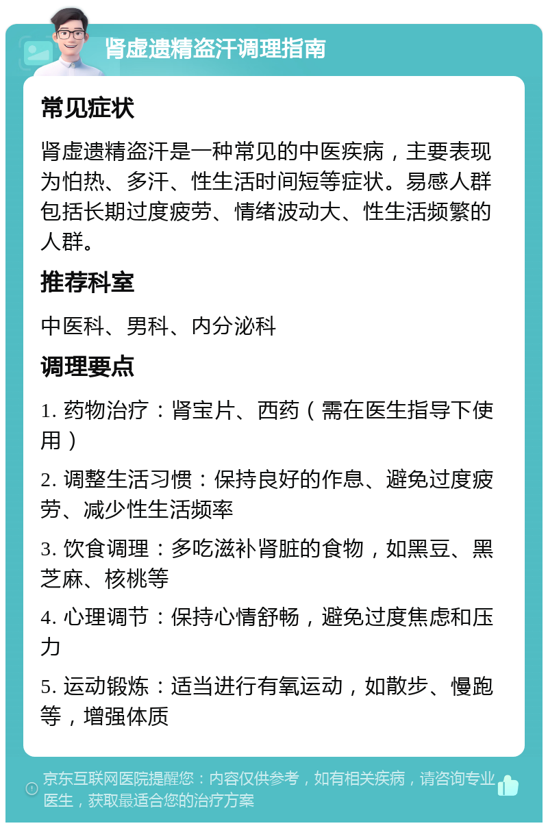 肾虚遗精盗汗调理指南 常见症状 肾虚遗精盗汗是一种常见的中医疾病，主要表现为怕热、多汗、性生活时间短等症状。易感人群包括长期过度疲劳、情绪波动大、性生活频繁的人群。 推荐科室 中医科、男科、内分泌科 调理要点 1. 药物治疗：肾宝片、西药（需在医生指导下使用） 2. 调整生活习惯：保持良好的作息、避免过度疲劳、减少性生活频率 3. 饮食调理：多吃滋补肾脏的食物，如黑豆、黑芝麻、核桃等 4. 心理调节：保持心情舒畅，避免过度焦虑和压力 5. 运动锻炼：适当进行有氧运动，如散步、慢跑等，增强体质