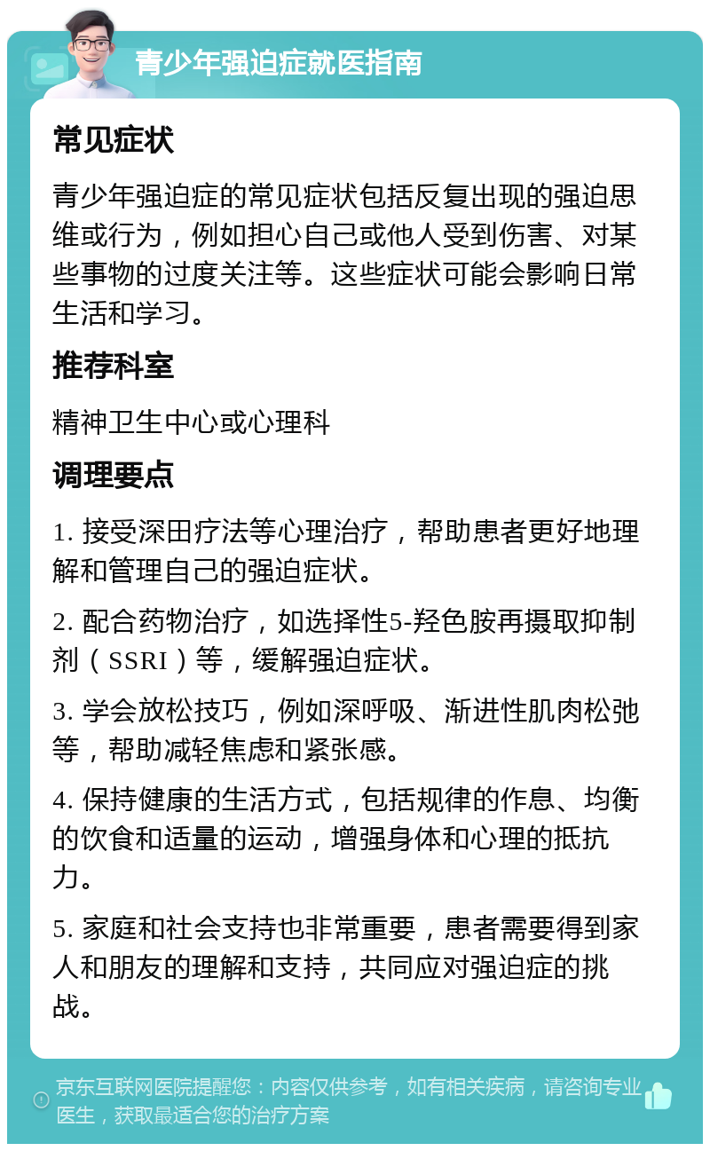 青少年强迫症就医指南 常见症状 青少年强迫症的常见症状包括反复出现的强迫思维或行为，例如担心自己或他人受到伤害、对某些事物的过度关注等。这些症状可能会影响日常生活和学习。 推荐科室 精神卫生中心或心理科 调理要点 1. 接受深田疗法等心理治疗，帮助患者更好地理解和管理自己的强迫症状。 2. 配合药物治疗，如选择性5-羟色胺再摄取抑制剂（SSRI）等，缓解强迫症状。 3. 学会放松技巧，例如深呼吸、渐进性肌肉松弛等，帮助减轻焦虑和紧张感。 4. 保持健康的生活方式，包括规律的作息、均衡的饮食和适量的运动，增强身体和心理的抵抗力。 5. 家庭和社会支持也非常重要，患者需要得到家人和朋友的理解和支持，共同应对强迫症的挑战。