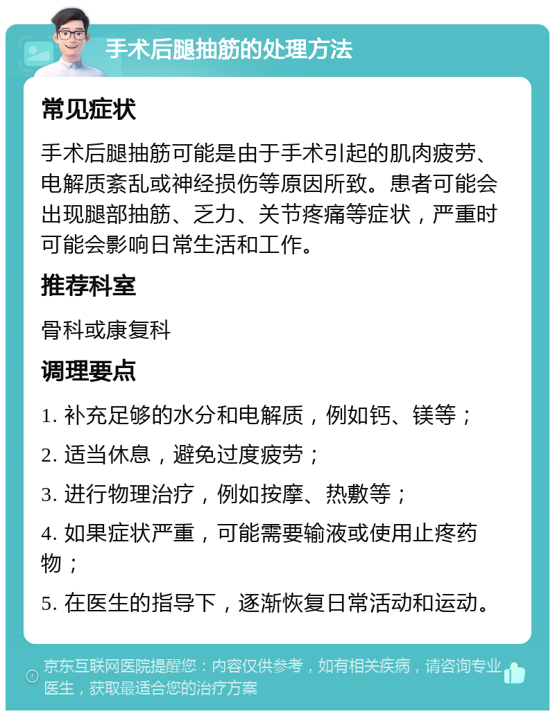 手术后腿抽筋的处理方法 常见症状 手术后腿抽筋可能是由于手术引起的肌肉疲劳、电解质紊乱或神经损伤等原因所致。患者可能会出现腿部抽筋、乏力、关节疼痛等症状，严重时可能会影响日常生活和工作。 推荐科室 骨科或康复科 调理要点 1. 补充足够的水分和电解质，例如钙、镁等； 2. 适当休息，避免过度疲劳； 3. 进行物理治疗，例如按摩、热敷等； 4. 如果症状严重，可能需要输液或使用止疼药物； 5. 在医生的指导下，逐渐恢复日常活动和运动。