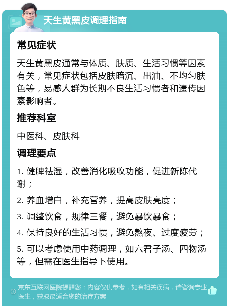 天生黄黑皮调理指南 常见症状 天生黄黑皮通常与体质、肤质、生活习惯等因素有关，常见症状包括皮肤暗沉、出油、不均匀肤色等，易感人群为长期不良生活习惯者和遗传因素影响者。 推荐科室 中医科、皮肤科 调理要点 1. 健脾祛湿，改善消化吸收功能，促进新陈代谢； 2. 养血增白，补充营养，提高皮肤亮度； 3. 调整饮食，规律三餐，避免暴饮暴食； 4. 保持良好的生活习惯，避免熬夜、过度疲劳； 5. 可以考虑使用中药调理，如六君子汤、四物汤等，但需在医生指导下使用。