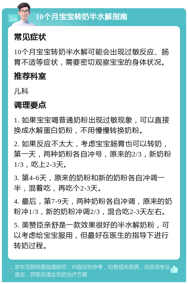 10个月宝宝转奶半水解指南 常见症状 10个月宝宝转奶半水解可能会出现过敏反应、肠胃不适等症状，需要密切观察宝宝的身体状况。 推荐科室 儿科 调理要点 1. 如果宝宝喝普通奶粉出现过敏现象，可以直接换成水解蛋白奶粉，不用慢慢转换奶粉。 2. 如果反应不太大，考虑宝宝肠胃也可以转奶，第一天，两种奶粉各自冲号，原来的2/3，新奶粉1/3，吃上2-3天。 3. 第4-6天，原来的奶粉和新的奶粉各自冲调一半，混着吃，再吃个2-3天。 4. 最后，第7-9天，两种奶粉各自冲调，原来的奶粉冲1/3，新的奶粉冲调2/3，混合吃2-3天左右。 5. 美赞臣亲舒是一款效果很好的半水解奶粉，可以考虑给宝宝服用，但最好在医生的指导下进行转奶过程。