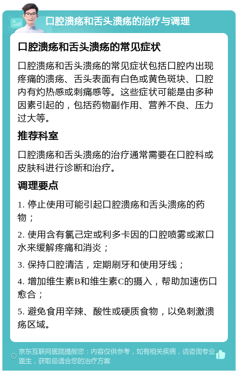 口腔溃疡和舌头溃疡的治疗与调理 口腔溃疡和舌头溃疡的常见症状 口腔溃疡和舌头溃疡的常见症状包括口腔内出现疼痛的溃疡、舌头表面有白色或黄色斑块、口腔内有灼热感或刺痛感等。这些症状可能是由多种因素引起的，包括药物副作用、营养不良、压力过大等。 推荐科室 口腔溃疡和舌头溃疡的治疗通常需要在口腔科或皮肤科进行诊断和治疗。 调理要点 1. 停止使用可能引起口腔溃疡和舌头溃疡的药物； 2. 使用含有氯己定或利多卡因的口腔喷雾或漱口水来缓解疼痛和消炎； 3. 保持口腔清洁，定期刷牙和使用牙线； 4. 增加维生素B和维生素C的摄入，帮助加速伤口愈合； 5. 避免食用辛辣、酸性或硬质食物，以免刺激溃疡区域。