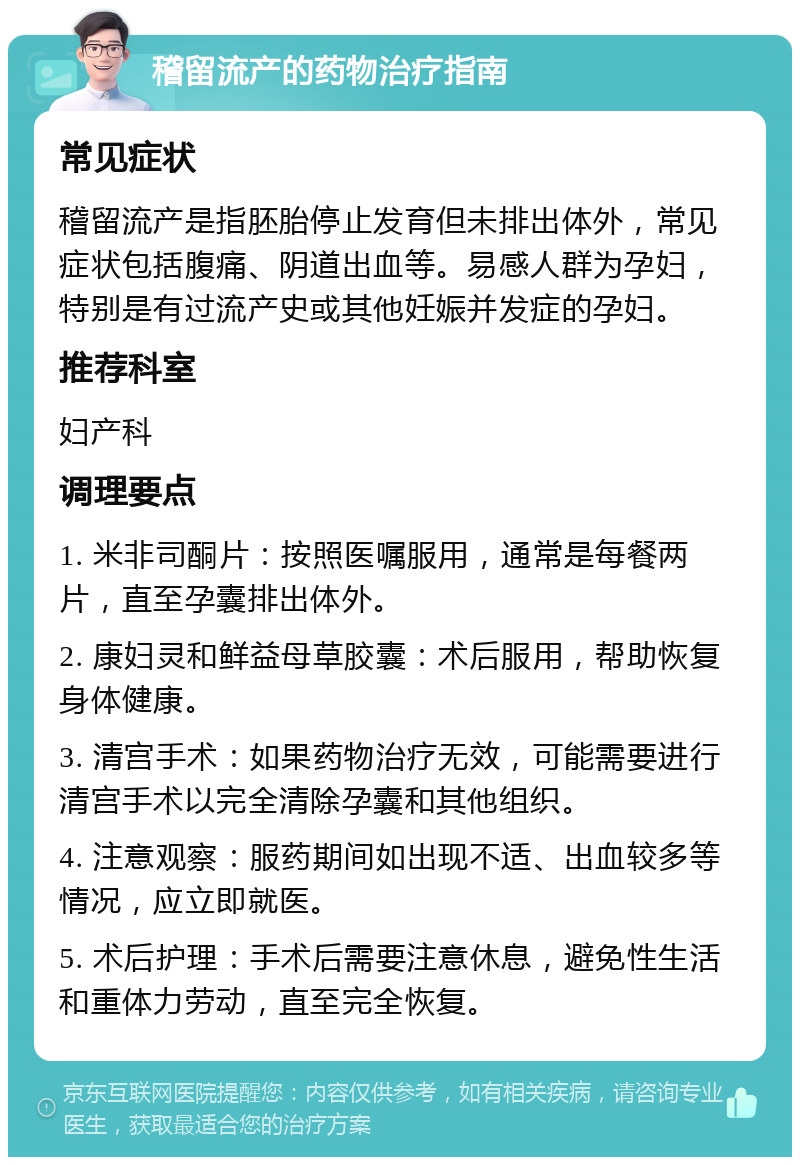 稽留流产的药物治疗指南 常见症状 稽留流产是指胚胎停止发育但未排出体外，常见症状包括腹痛、阴道出血等。易感人群为孕妇，特别是有过流产史或其他妊娠并发症的孕妇。 推荐科室 妇产科 调理要点 1. 米非司酮片：按照医嘱服用，通常是每餐两片，直至孕囊排出体外。 2. 康妇灵和鲜益母草胶囊：术后服用，帮助恢复身体健康。 3. 清宫手术：如果药物治疗无效，可能需要进行清宫手术以完全清除孕囊和其他组织。 4. 注意观察：服药期间如出现不适、出血较多等情况，应立即就医。 5. 术后护理：手术后需要注意休息，避免性生活和重体力劳动，直至完全恢复。