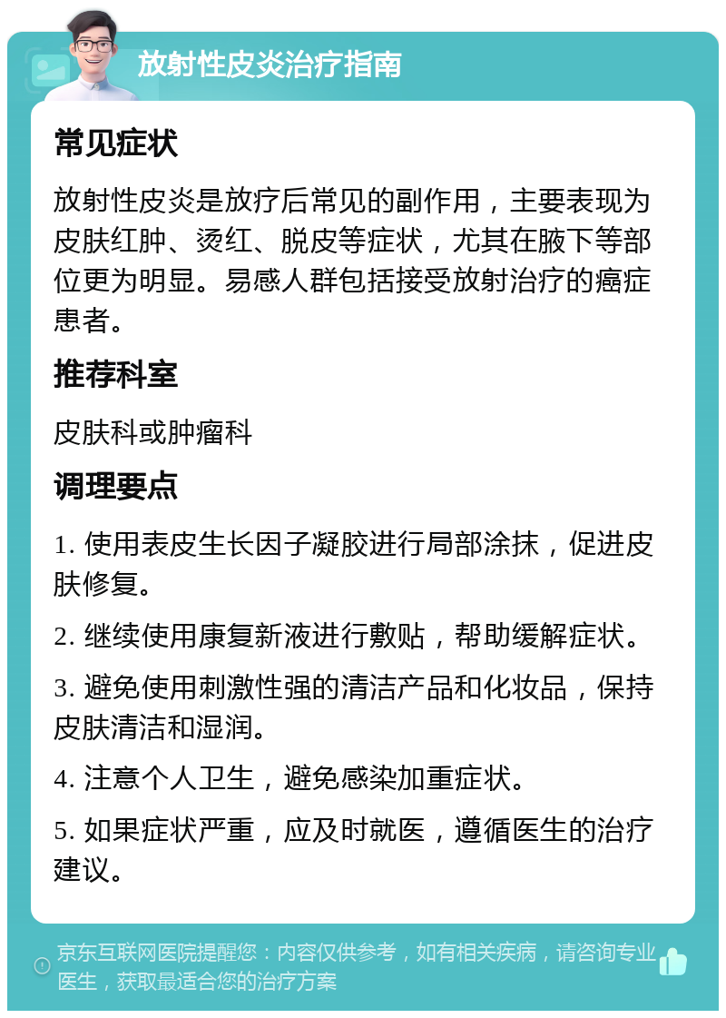 放射性皮炎治疗指南 常见症状 放射性皮炎是放疗后常见的副作用，主要表现为皮肤红肿、烫红、脱皮等症状，尤其在腋下等部位更为明显。易感人群包括接受放射治疗的癌症患者。 推荐科室 皮肤科或肿瘤科 调理要点 1. 使用表皮生长因子凝胶进行局部涂抹，促进皮肤修复。 2. 继续使用康复新液进行敷贴，帮助缓解症状。 3. 避免使用刺激性强的清洁产品和化妆品，保持皮肤清洁和湿润。 4. 注意个人卫生，避免感染加重症状。 5. 如果症状严重，应及时就医，遵循医生的治疗建议。