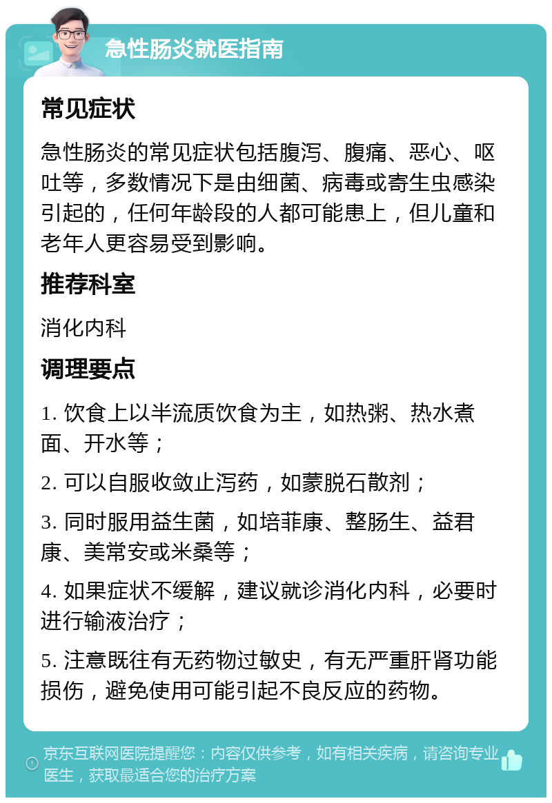 急性肠炎就医指南 常见症状 急性肠炎的常见症状包括腹泻、腹痛、恶心、呕吐等，多数情况下是由细菌、病毒或寄生虫感染引起的，任何年龄段的人都可能患上，但儿童和老年人更容易受到影响。 推荐科室 消化内科 调理要点 1. 饮食上以半流质饮食为主，如热粥、热水煮面、开水等； 2. 可以自服收敛止泻药，如蒙脱石散剂； 3. 同时服用益生菌，如培菲康、整肠生、益君康、美常安或米桑等； 4. 如果症状不缓解，建议就诊消化内科，必要时进行输液治疗； 5. 注意既往有无药物过敏史，有无严重肝肾功能损伤，避免使用可能引起不良反应的药物。