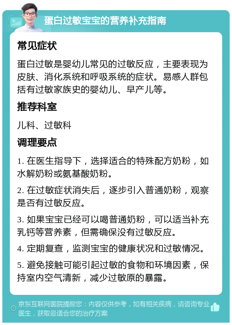 蛋白过敏宝宝的营养补充指南 常见症状 蛋白过敏是婴幼儿常见的过敏反应，主要表现为皮肤、消化系统和呼吸系统的症状。易感人群包括有过敏家族史的婴幼儿、早产儿等。 推荐科室 儿科、过敏科 调理要点 1. 在医生指导下，选择适合的特殊配方奶粉，如水解奶粉或氨基酸奶粉。 2. 在过敏症状消失后，逐步引入普通奶粉，观察是否有过敏反应。 3. 如果宝宝已经可以喝普通奶粉，可以适当补充乳钙等营养素，但需确保没有过敏反应。 4. 定期复查，监测宝宝的健康状况和过敏情况。 5. 避免接触可能引起过敏的食物和环境因素，保持室内空气清新，减少过敏原的暴露。