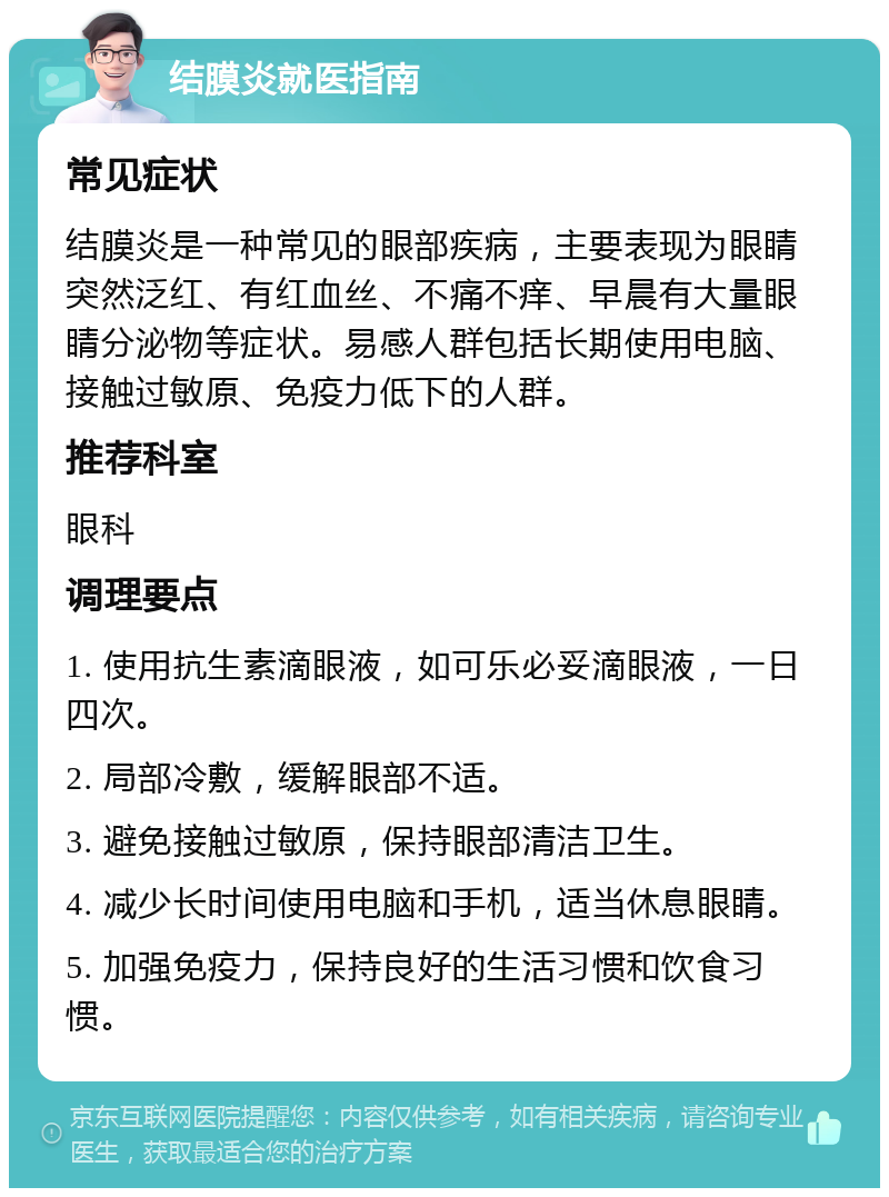 结膜炎就医指南 常见症状 结膜炎是一种常见的眼部疾病，主要表现为眼睛突然泛红、有红血丝、不痛不痒、早晨有大量眼睛分泌物等症状。易感人群包括长期使用电脑、接触过敏原、免疫力低下的人群。 推荐科室 眼科 调理要点 1. 使用抗生素滴眼液，如可乐必妥滴眼液，一日四次。 2. 局部冷敷，缓解眼部不适。 3. 避免接触过敏原，保持眼部清洁卫生。 4. 减少长时间使用电脑和手机，适当休息眼睛。 5. 加强免疫力，保持良好的生活习惯和饮食习惯。