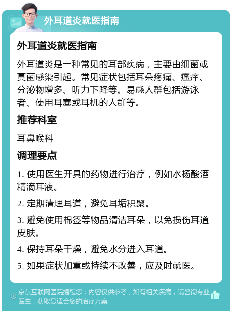 外耳道炎就医指南 外耳道炎就医指南 外耳道炎是一种常见的耳部疾病，主要由细菌或真菌感染引起。常见症状包括耳朵疼痛、瘙痒、分泌物增多、听力下降等。易感人群包括游泳者、使用耳塞或耳机的人群等。 推荐科室 耳鼻喉科 调理要点 1. 使用医生开具的药物进行治疗，例如水杨酸酒精滴耳液。 2. 定期清理耳道，避免耳垢积聚。 3. 避免使用棉签等物品清洁耳朵，以免损伤耳道皮肤。 4. 保持耳朵干燥，避免水分进入耳道。 5. 如果症状加重或持续不改善，应及时就医。