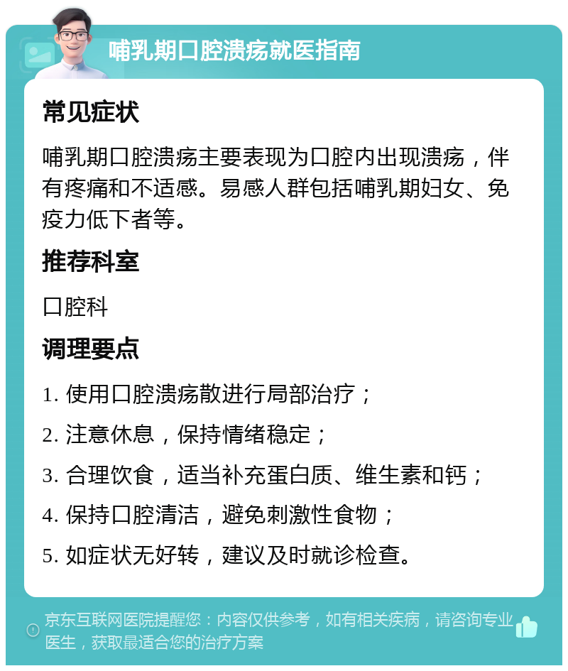 哺乳期口腔溃疡就医指南 常见症状 哺乳期口腔溃疡主要表现为口腔内出现溃疡，伴有疼痛和不适感。易感人群包括哺乳期妇女、免疫力低下者等。 推荐科室 口腔科 调理要点 1. 使用口腔溃疡散进行局部治疗； 2. 注意休息，保持情绪稳定； 3. 合理饮食，适当补充蛋白质、维生素和钙； 4. 保持口腔清洁，避免刺激性食物； 5. 如症状无好转，建议及时就诊检查。