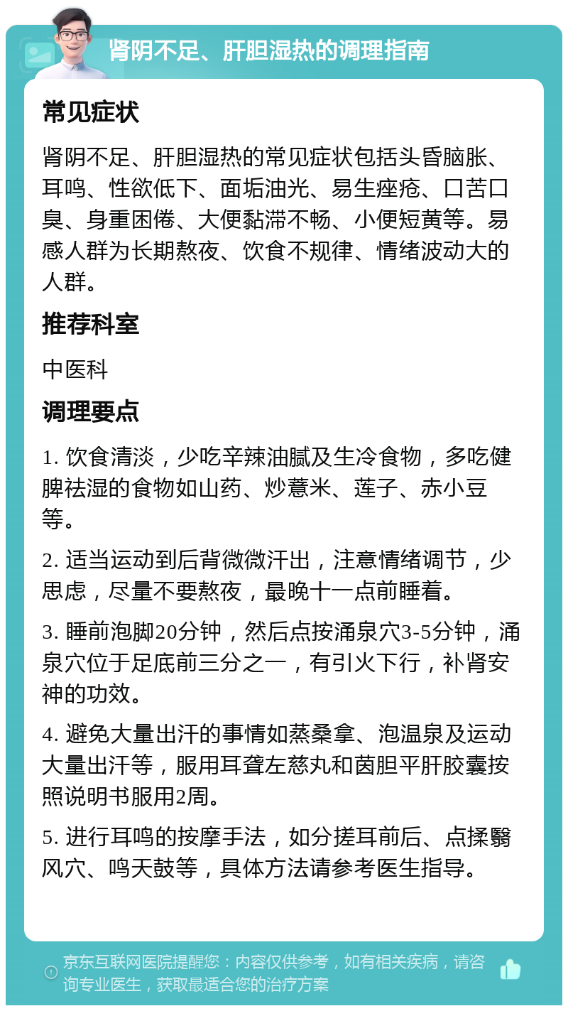 肾阴不足、肝胆湿热的调理指南 常见症状 肾阴不足、肝胆湿热的常见症状包括头昏脑胀、耳鸣、性欲低下、面垢油光、易生痤疮、口苦口臭、身重困倦、大便黏滞不畅、小便短黄等。易感人群为长期熬夜、饮食不规律、情绪波动大的人群。 推荐科室 中医科 调理要点 1. 饮食清淡，少吃辛辣油腻及生冷食物，多吃健脾祛湿的食物如山药、炒薏米、莲子、赤小豆等。 2. 适当运动到后背微微汗出，注意情绪调节，少思虑，尽量不要熬夜，最晚十一点前睡着。 3. 睡前泡脚20分钟，然后点按涌泉穴3-5分钟，涌泉穴位于足底前三分之一，有引火下行，补肾安神的功效。 4. 避免大量出汗的事情如蒸桑拿、泡温泉及运动大量出汗等，服用耳聋左慈丸和茵胆平肝胶囊按照说明书服用2周。 5. 进行耳鸣的按摩手法，如分搓耳前后、点揉翳风穴、鸣天鼓等，具体方法请参考医生指导。