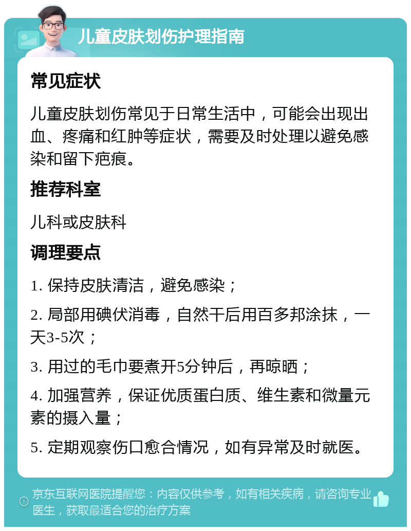 儿童皮肤划伤护理指南 常见症状 儿童皮肤划伤常见于日常生活中，可能会出现出血、疼痛和红肿等症状，需要及时处理以避免感染和留下疤痕。 推荐科室 儿科或皮肤科 调理要点 1. 保持皮肤清洁，避免感染； 2. 局部用碘伏消毒，自然干后用百多邦涂抹，一天3-5次； 3. 用过的毛巾要煮开5分钟后，再晾晒； 4. 加强营养，保证优质蛋白质、维生素和微量元素的摄入量； 5. 定期观察伤口愈合情况，如有异常及时就医。