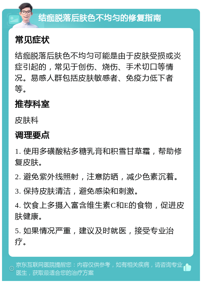 结痂脱落后肤色不均匀的修复指南 常见症状 结痂脱落后肤色不均匀可能是由于皮肤受损或炎症引起的，常见于创伤、烧伤、手术切口等情况。易感人群包括皮肤敏感者、免疫力低下者等。 推荐科室 皮肤科 调理要点 1. 使用多磺酸粘多糖乳膏和积雪甘草霜，帮助修复皮肤。 2. 避免紫外线照射，注意防晒，减少色素沉着。 3. 保持皮肤清洁，避免感染和刺激。 4. 饮食上多摄入富含维生素C和E的食物，促进皮肤健康。 5. 如果情况严重，建议及时就医，接受专业治疗。