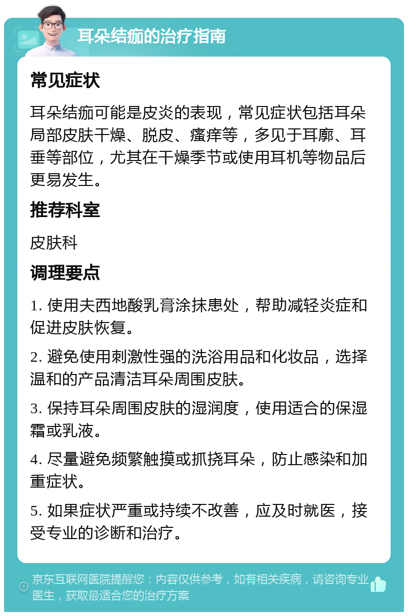 耳朵结痂的治疗指南 常见症状 耳朵结痂可能是皮炎的表现，常见症状包括耳朵局部皮肤干燥、脱皮、瘙痒等，多见于耳廓、耳垂等部位，尤其在干燥季节或使用耳机等物品后更易发生。 推荐科室 皮肤科 调理要点 1. 使用夫西地酸乳膏涂抹患处，帮助减轻炎症和促进皮肤恢复。 2. 避免使用刺激性强的洗浴用品和化妆品，选择温和的产品清洁耳朵周围皮肤。 3. 保持耳朵周围皮肤的湿润度，使用适合的保湿霜或乳液。 4. 尽量避免频繁触摸或抓挠耳朵，防止感染和加重症状。 5. 如果症状严重或持续不改善，应及时就医，接受专业的诊断和治疗。