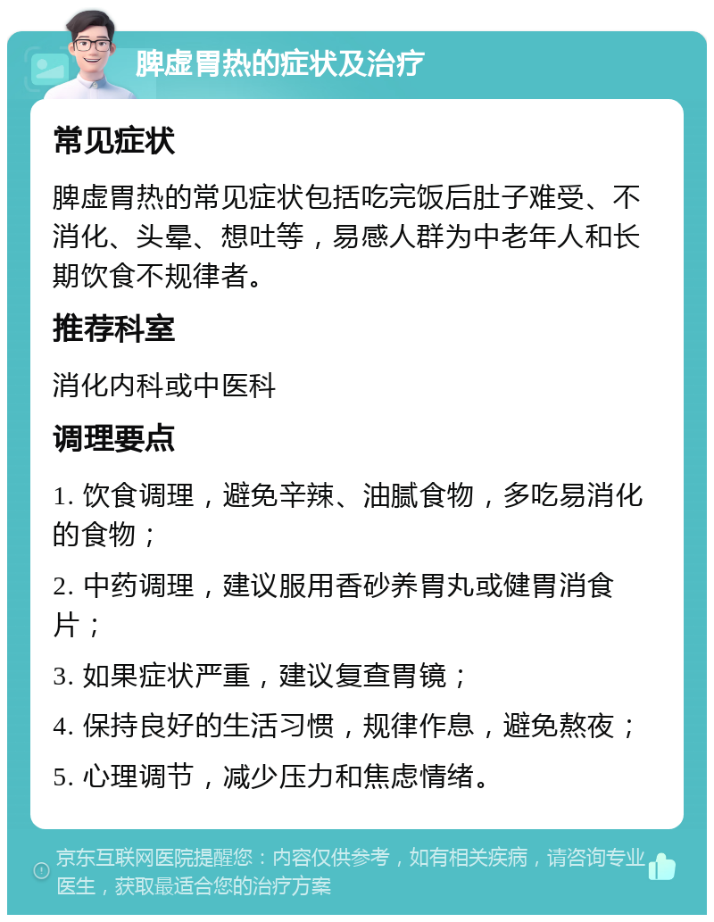 脾虚胃热的症状及治疗 常见症状 脾虚胃热的常见症状包括吃完饭后肚子难受、不消化、头晕、想吐等，易感人群为中老年人和长期饮食不规律者。 推荐科室 消化内科或中医科 调理要点 1. 饮食调理，避免辛辣、油腻食物，多吃易消化的食物； 2. 中药调理，建议服用香砂养胃丸或健胃消食片； 3. 如果症状严重，建议复查胃镜； 4. 保持良好的生活习惯，规律作息，避免熬夜； 5. 心理调节，减少压力和焦虑情绪。