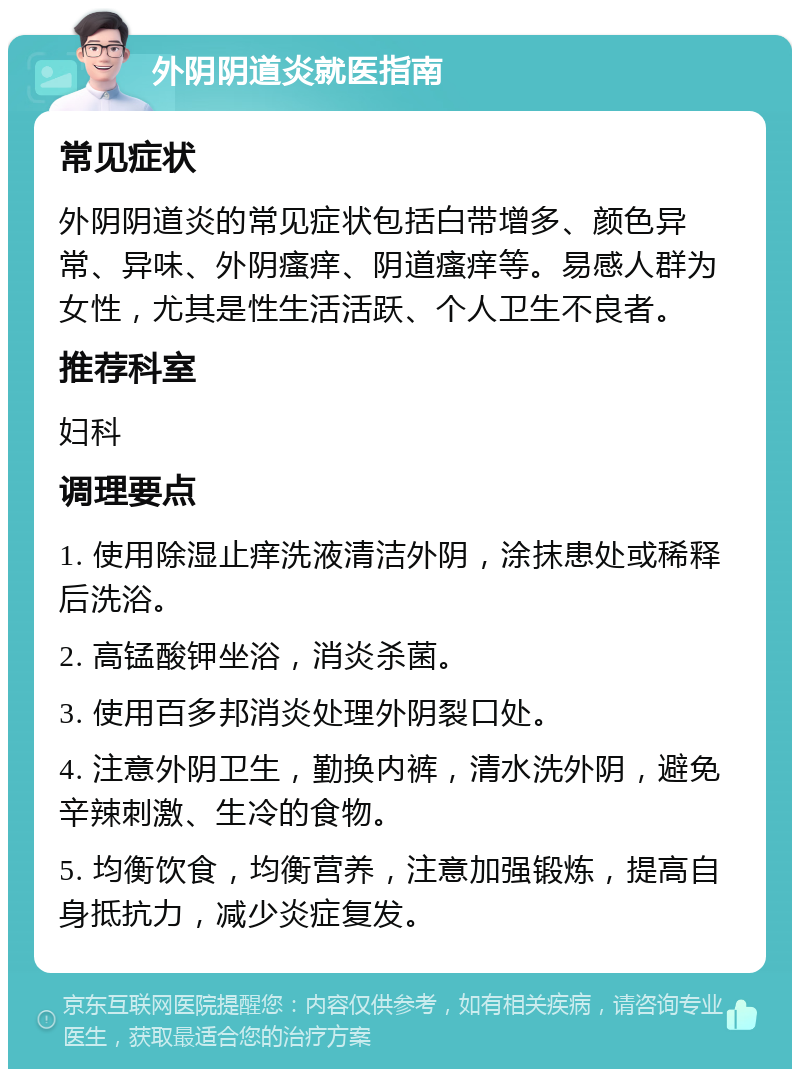 外阴阴道炎就医指南 常见症状 外阴阴道炎的常见症状包括白带增多、颜色异常、异味、外阴瘙痒、阴道瘙痒等。易感人群为女性，尤其是性生活活跃、个人卫生不良者。 推荐科室 妇科 调理要点 1. 使用除湿止痒洗液清洁外阴，涂抹患处或稀释后洗浴。 2. 高锰酸钾坐浴，消炎杀菌。 3. 使用百多邦消炎处理外阴裂口处。 4. 注意外阴卫生，勤换内裤，清水洗外阴，避免辛辣刺激、生冷的食物。 5. 均衡饮食，均衡营养，注意加强锻炼，提高自身抵抗力，减少炎症复发。