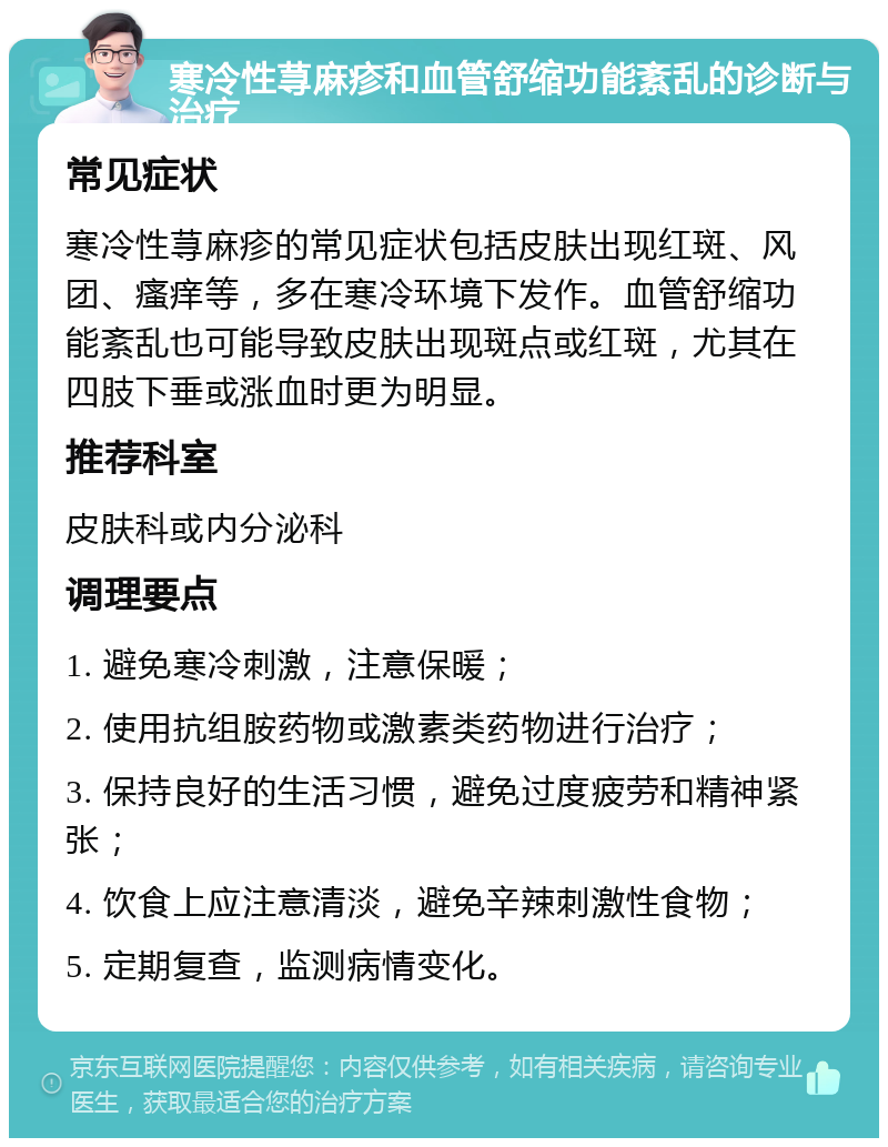 寒冷性荨麻疹和血管舒缩功能紊乱的诊断与治疗 常见症状 寒冷性荨麻疹的常见症状包括皮肤出现红斑、风团、瘙痒等，多在寒冷环境下发作。血管舒缩功能紊乱也可能导致皮肤出现斑点或红斑，尤其在四肢下垂或涨血时更为明显。 推荐科室 皮肤科或内分泌科 调理要点 1. 避免寒冷刺激，注意保暖； 2. 使用抗组胺药物或激素类药物进行治疗； 3. 保持良好的生活习惯，避免过度疲劳和精神紧张； 4. 饮食上应注意清淡，避免辛辣刺激性食物； 5. 定期复查，监测病情变化。