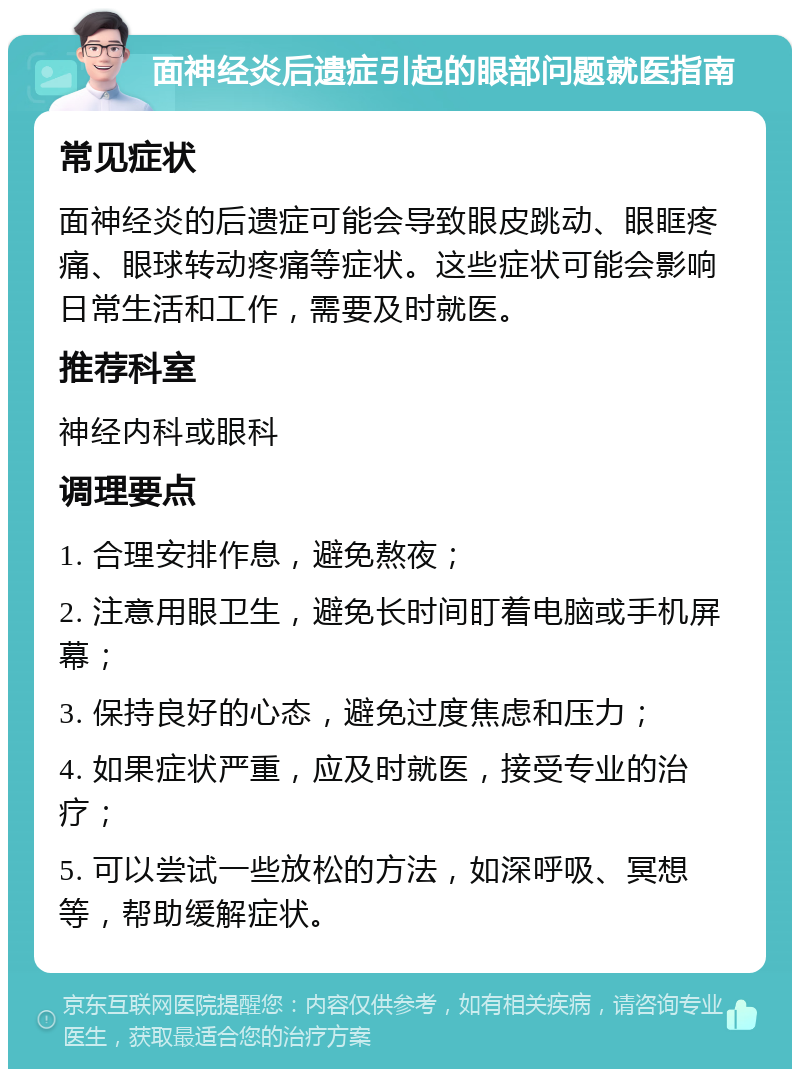 面神经炎后遗症引起的眼部问题就医指南 常见症状 面神经炎的后遗症可能会导致眼皮跳动、眼眶疼痛、眼球转动疼痛等症状。这些症状可能会影响日常生活和工作，需要及时就医。 推荐科室 神经内科或眼科 调理要点 1. 合理安排作息，避免熬夜； 2. 注意用眼卫生，避免长时间盯着电脑或手机屏幕； 3. 保持良好的心态，避免过度焦虑和压力； 4. 如果症状严重，应及时就医，接受专业的治疗； 5. 可以尝试一些放松的方法，如深呼吸、冥想等，帮助缓解症状。