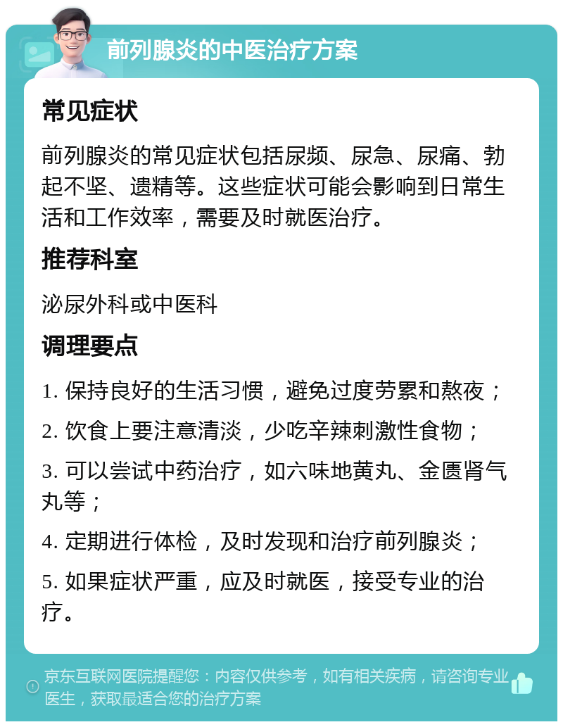 前列腺炎的中医治疗方案 常见症状 前列腺炎的常见症状包括尿频、尿急、尿痛、勃起不坚、遗精等。这些症状可能会影响到日常生活和工作效率，需要及时就医治疗。 推荐科室 泌尿外科或中医科 调理要点 1. 保持良好的生活习惯，避免过度劳累和熬夜； 2. 饮食上要注意清淡，少吃辛辣刺激性食物； 3. 可以尝试中药治疗，如六味地黄丸、金匮肾气丸等； 4. 定期进行体检，及时发现和治疗前列腺炎； 5. 如果症状严重，应及时就医，接受专业的治疗。