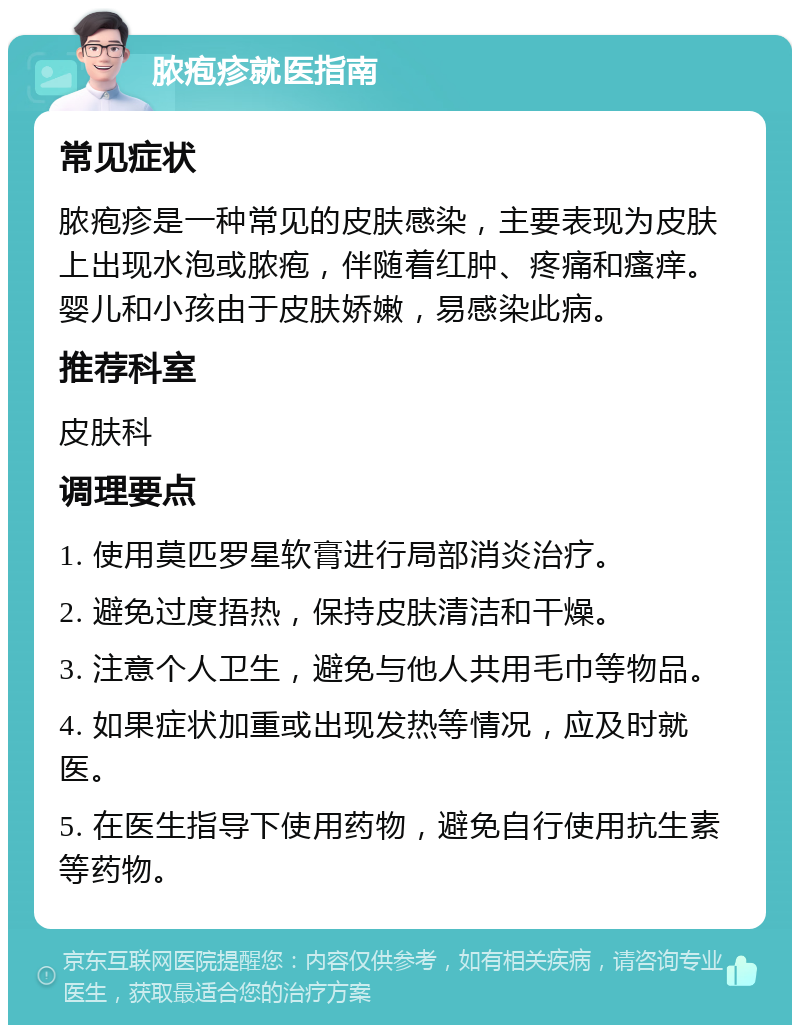 脓疱疹就医指南 常见症状 脓疱疹是一种常见的皮肤感染，主要表现为皮肤上出现水泡或脓疱，伴随着红肿、疼痛和瘙痒。婴儿和小孩由于皮肤娇嫩，易感染此病。 推荐科室 皮肤科 调理要点 1. 使用莫匹罗星软膏进行局部消炎治疗。 2. 避免过度捂热，保持皮肤清洁和干燥。 3. 注意个人卫生，避免与他人共用毛巾等物品。 4. 如果症状加重或出现发热等情况，应及时就医。 5. 在医生指导下使用药物，避免自行使用抗生素等药物。