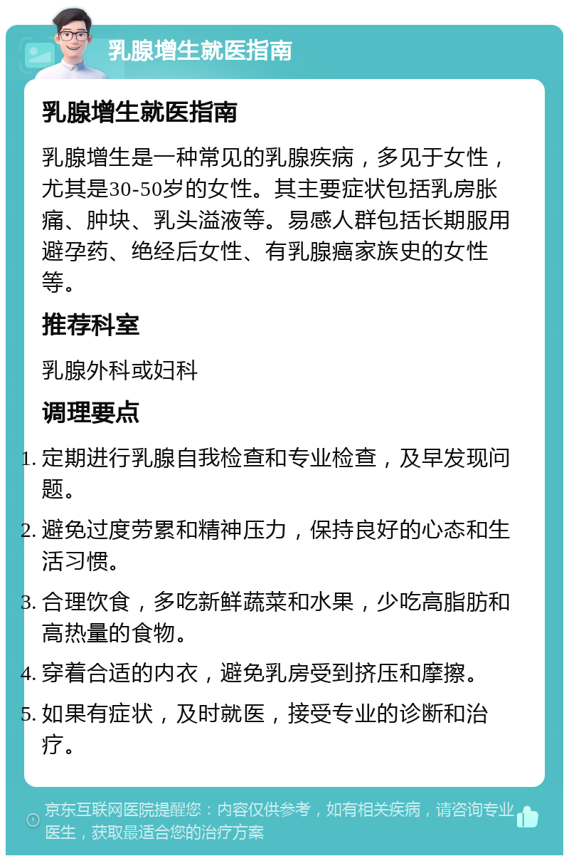 乳腺增生就医指南 乳腺增生就医指南 乳腺增生是一种常见的乳腺疾病，多见于女性，尤其是30-50岁的女性。其主要症状包括乳房胀痛、肿块、乳头溢液等。易感人群包括长期服用避孕药、绝经后女性、有乳腺癌家族史的女性等。 推荐科室 乳腺外科或妇科 调理要点 定期进行乳腺自我检查和专业检查，及早发现问题。 避免过度劳累和精神压力，保持良好的心态和生活习惯。 合理饮食，多吃新鲜蔬菜和水果，少吃高脂肪和高热量的食物。 穿着合适的内衣，避免乳房受到挤压和摩擦。 如果有症状，及时就医，接受专业的诊断和治疗。