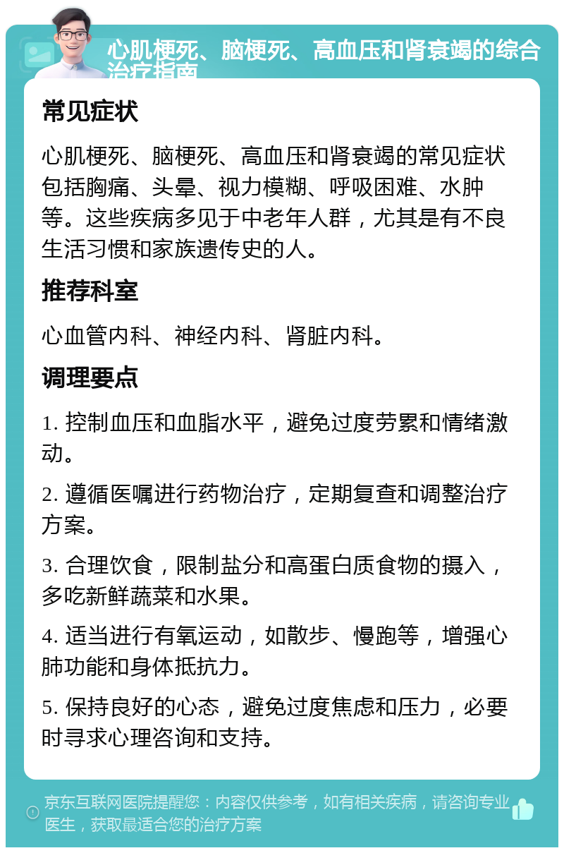 心肌梗死、脑梗死、高血压和肾衰竭的综合治疗指南 常见症状 心肌梗死、脑梗死、高血压和肾衰竭的常见症状包括胸痛、头晕、视力模糊、呼吸困难、水肿等。这些疾病多见于中老年人群，尤其是有不良生活习惯和家族遗传史的人。 推荐科室 心血管内科、神经内科、肾脏内科。 调理要点 1. 控制血压和血脂水平，避免过度劳累和情绪激动。 2. 遵循医嘱进行药物治疗，定期复查和调整治疗方案。 3. 合理饮食，限制盐分和高蛋白质食物的摄入，多吃新鲜蔬菜和水果。 4. 适当进行有氧运动，如散步、慢跑等，增强心肺功能和身体抵抗力。 5. 保持良好的心态，避免过度焦虑和压力，必要时寻求心理咨询和支持。